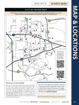 MAPLOCATIONS
92
Map Code CITY FACILITIES Address ZIP Code Phone Reserve
1 ACC Animal Care Center and Central Bark 6443 and 6405 Oak Canyon 92618 949-724-7740 
2 BCCP Bommer Canyon Community Park 11 Bommer Canyon Road 92603 949-724-6835 Y
3 CGNP Citrusglen 12170 Citrusglen 92620
4 CCP Cypress Community Park 255Visions 92620 949-724-6190 Y
5 ICC Irvine Civic Center 1 Civic Center Plaza 92606 949-724-6600 Y
CBBCP Colonel Bill Barber Marine Corps Memorial 4 Civic Center Plaza (Programs) 92606 949-724-6714 
Community Park (Enter from San Juan Parking Lot) Athletic Complex 949-724-6711 Y
6 DSLPCP David Sills Lower Peters Canyon Park 3901 Farwell Avenue 92602 949-724-6944 
7 DCP Deerfield Community Park 55 DeerwoodWest 92604 949-724-6725 Y
8 DCNP Dovecreek 3 Dovecreek 92618 
9 HACP Harvard Community Park 14701 Harvard Avenue 92606 949-724-6821 Y
Harvard Sk8 Park 92606 949-337-6577 
10 HCP Heritage Community Park WalnutAvenueYaleAvenue,HeritagePark
WWJAC William Woollett Jr. Aquatics Center 4601Walnut Avenue, Heritage Park 92604 949-724-6717
CRC Child Resource Center 14341Yale Avenue, Heritage Park 92604 949-724-6721
HPCC Heritage Park Community Center 14301Yale Avenue, Heritage Park 92604 949-724-6750 Y
YEPO Youth Employment  Programs Office 14351Yale Avenue, Heritage Park 92604 949-724-6611
Athletic Fields Heritage Park 949-724-6824 
IFAC Irvine Fine Arts Center 14321Yale Avenue, Heritage Park 92604 949-724-6880
11 HCCP Hicks Canyon Community Park 3864Viewpark Avenue 92602 949-724-6827 
12 HOMENP Homestead 8 Cliffwood 92602
13 KCNP Knollcrest 2065 Knollcrest 92603
14 LLCP Las Lomas Community Park 10 FederationWay 92603 949-724-6844 Y
15 MDAF Mark Daily Athletic Field 308WestYale Loop 92604 949-724-6820 
16 MWCP Mike Ward Community Park–Woodbridge Alton and Lake 92604 Y
LSC Lakeview Senior Center 20 Lake Road 92604 949-724-6900 Y
Irvine Adult Day Health Center 20 Lake Road 92604 949-262-1123
17 NCP Northwood Community Park 4531 Bryan Avenue 92620 949-724-6728 Y
18 OCCP Oak Creek Community Park 15616Valley Oak Drive 92618 
19 OCGP Orange County Great Park Sand Canyon and MarineWay 92618 866-829-3829
20 ONP Orchard 1Van Buren 92620 
21 QHCP Quail Hill Community Park 35 Shady Canyon Drive 92603 949-724-6814 
22 RCNP Racquet Club 4030 Robon Drive 92620
23 RSC Rancho Senior Center 3 Ethel CoplenWay 92612 949-724-6800 Y
24 SCNP San Carlo 15 San Carlo 92614
25 SLNP San Leandro 12 PaseoWestpark 92614 
26 SMNP San Marco 1 San Carlo 92614
27 SETNP Settlers 35 SettlersWay 92620 
28 SGTNP Stonegate 280 Honors 92620 
29 SSNP Sweet Shade 15 Sweet Shade 92606 949-724-6595 Y
30 TRCP Turtle Rock Community Park 1 Sunnyhill 92603 949-724-6734 Y
TRNC Turtle Rock Nature Center Turtle Rock Community Park 92603 949-724-6738
31 UCP University Community Park 1 BeechTree Lane 92612 949-724-6815 Y
32 VONP Valley Oak 16001Valley Oak Drive 92618
33 WINCP Windrow Community Park 285 EastYale Loop 92604 949-724-6828 
34 WBCP Woodbury Community Park 130 Sanctuary 92620 949-724-6840 Y
Map Code OTHER FACILITIES Address ZIP Code Phone
A ATA ATA Martial Arts 15435 Jeffery Road, Suite 100, Irvine 92618 949-552-3602
B IL-DO Il-Do Tae Kwon Do Studio (Heritage Plaza) 14220 Culver Drive, Suite D, Irvine 92604 949-551-1800
PMS Pianoforte Music Studio (Heritage Plaza) 14200 Culver Drive, SuiteT, Irvine 92604 949-552-8100
C IHM Irvine Historical Museum 5 San Joaquin, Irvine 92612 949-786-4112
D NCCC Newport Coast Community Center 6401SanJoaquinHillsRoad,NewportCoast 92657 949-270-8100
E PDS Pacific Dance Studio 4880 Irvine Blvd. #101, Irvine 92620 714-731-1108
F SCCCA South Coast Chinese Cultural Association 9Truman Street, Irvine 92620 949-559-6868
G RINKS The Rinks Irvine Roller Hockey Center 3150 Barranca Parkway, Irvine 92606 949-559-9949
H THP Tustin Heritage Park 2350 Kinsman Circle,Tustin 92780
I WFG Wildfire Gymnastics 14761 Bentley Circle,Tustin 92780 714-832-1315
J ZA Zoom Academy 4850 Barranca Parkway, #203, Irvine 92604 949-679-8989
Key Y=Toreservethefacility,callFacilityReservationsat949-724-6620. =Toreservethefield,call949-724-6830.Forotherinformation,callthesitedirectly.
Inside Irvine Winter 2015-16 For More Information: 949-724-6610 | irvinequickreg.org
Winter 2015-16AC T I V I T Y G U I D E
 