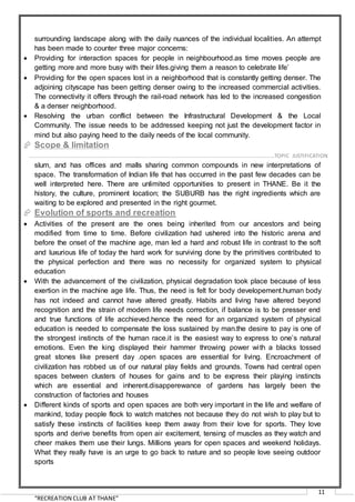 “RECREATION CLUB AT THANE”
11
surrounding landscape along with the daily nuances of the individual localities. An attempt
has been made to counter three major concerns:
 Providing for interaction spaces for people in neighbourhood.as time moves people are
getting more and more busy with their lifes.giving them a reason to celebrate life’
 Providing for the open spaces lost in a neighborhood that is constantly getting denser. The
adjoining cityscape has been getting denser owing to the increased commercial activities.
The connectivity it offers through the rail-road network has led to the increased congestion
& a denser neighborhood.
 Resolving the urban conflict between the Infrastructural Development & the Local
Community. The issue needs to be addressed keeping not just the development factor in
mind but also paying heed to the daily needs of the local community.
 Scope & limitation
THANE spans the east and west, antiquity to modernity, it is rich and poor, high rise and
slum, and has offices and malls sharing common compounds in new interpretations of
space. The transformation of Indian life that has occurred in the past few decades can be
well interpreted here. There are unlimited opportunities to present in THANE. Be it the
history, the culture, prominent location; the SUBURB has the right ingredients which are
waiting to be explored and presented in the right gourmet.
 Evolution of sports and recreation
 Activities of the present are the ones being inherited from our ancestors and being
modified from time to time. Before civilization had ushered into the historic arena and
before the onset of the machine age, man led a hard and robust life in contrast to the soft
and luxurious life of today the hard work for surviving done by the primitives contributed to
the physical perfection and there was no necessity for organized system to physical
education
 With the advancement of the civilization, physical degradation took place because of less
exertion in the machine age life. Thus, the need is felt for body developement.human body
has not indeed and cannot have altered greatly. Habits and living have altered beyond
recognition and the strain of modern life needs correction, if balance is to be presser end
and true functions of life acchieved.hence the need for an organized system of physical
education is needed to compensate the loss sustained by man.the desire to pay is one of
the strongest instincts of the human race.it is the easiest way to express to one’s natural
emotions. Even the king displayed their hammer throwing power with a blacks tossed
great stones like present day .open spaces are essential for living. Encroachment of
civilization has robbed us of our natural play fields and grounds. Towns had central open
spaces between clusters of houses for gains and to be express their playing instincts
which are essential and inherent.disapperewance of gardens has largely been the
construction of factories and houses
 Different kinds of sports and open spaces are both very important in the life and welfare of
mankind, today people flock to watch matches not because they do not wish to play but to
satisfy these instincts of facilities keep them away from their love for sports. They love
sports and derive benefits from open air excitement, tensing of muscles as they watch and
cheer makes them use their lungs. Millions years for open spaces and weekend holidays.
What they really have is an urge to go back to nature and so people love seeing outdoor
sports
……………………………………………………………………………………………………………………………………………………….…..…TOPIC JUSTIFICATION
 
