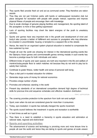 “RECREATION CLUB AT THANE”
12
 Thus sports filed provide fresh air and act as communal center. They therefore are nation
assists
 Thus they are not just Victorian parks with bands or well-equipped recreation club but
place designed for recreation with people with people instruct, supervise and improve
physical fitness of people and encourage them with knowledge
 Due to acute shortage of genuine playing facilities and management, the sporting talent of
the youngsters is more or less getting suppressed
 Lack of sporting facilities may divert the talent energies of the youth to unsalutory
activities,
 Sports and games have very important role in the growth and development of mind and
body.it also provide a ladder of fulfillment and success to youngsters who may otherwise
be crowded in uncomfortable housing or tempted to a wayward life on the streets
 Hence, the need for an organized system physical education is needed to compensate the
loss sustained by man
 People all over the world are showing kin interest in the international sporting events like
the Olympics Asian games and commonwealth games winning medals in such events has
become a prestige issue for both individuals and nation
 Different kinds of sports and open spaces are both very important in the life and welfare of
mankind.today,people flock to watch matches not because they do not wish to play but to
satisfy their instincts
 Contribute to grater fitness, better health and sense of personal well being
 Plays a vital part in rounded education for children
 Generates large sums of money for national economics
 Provides a large number of jobs
 Promotes and enhances standing in the world
 Present day standards of an international competition demand high degree of technical
skills for precious time and sequence schedules and affective insulation distribution
 Many of today’s sports recognized events are necessarily held indoors
 The covering provides protection to the spectrum from both rain and sunlight
 Sport, even when its cost are considered gives far more than it consumers
 Today, epic revolution in sports has radically changed the sports movement
 The sports council believes the investment in sports and recreation is worthwhile
 In hard times as well as in good
 Thus there is a need to establish a hierarchy in sports education and admiration at
national state, regional and district level
 Sports and sporting activities
 The advancement of science and technology is providing more and more leisure time to
people all over the world and hence they are taking to sports and games at scale unseen
……………………………………………………………………………………………………………………………………………………….…..…TOPIC JUSTIFICATION
……………………………………………………………………………………………………………………………………………………….…..…TOPIC JUSTIFICATION
 