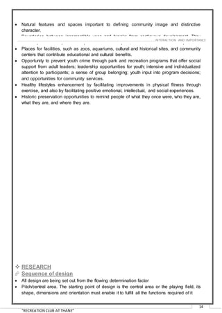 “RECREATION CLUB AT THANE”
14
 Natural features and spaces important to defining community image and distinctive
character.
 Boundaries between incompatible uses and breaks from continuous development. They
can shape land use patterns to promote more compact, efficient-to-service development.
 Places for facilities, such as zoos, aquariums, cultural and historical sites, and community
centers that contribute educational and cultural benefits.
 Opportunity to prevent youth crime through park and recreation programs that offer social
support from adult leaders; leadership opportunities for youth; intensive and individualized
attention to participants; a sense of group belonging; youth input into program decisions;
and opportunities for community services.
 Healthy lifestyles enhancement by facilitating improvements in physical fitness through
exercise, and also by facilitating positive emotional, intellectual, and social experiences.
 Historic preservation opportunities to remind people of what they once were, who they are,
what they are, and where they are.
 RESEARCH
 Sequence of design
 All design are being set out from the flowing determination factor
 Pitch/central area. The starting point of design is the central area or the playing field, its
shape, dimensions and orientation must enable it to fulfill all the functions required of it
………………………………………………………………………………………………………………………………………………INTERACTION AND IMPORTANCE
 