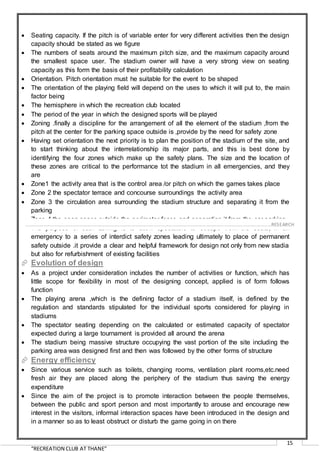 “RECREATION CLUB AT THANE”
15
 Seating capacity. If the pitch is of variable enter for very different activities then the design
capacity should be stated as we figure
 The numbers of seats around the maximum pitch size, and the maximum capacity around
the smallest space user. The stadium owner will have a very strong view on seating
capacity as this form the basis of their profitability calculation
 Orientation. Pitch orientation must he suitable for the event to be shaped
 The orientation of the playing field will depend on the uses to which it will put to, the main
factor being
 The hemisphere in which the recreation club located
 The period of the year in which the designed sports will be played
 Zoning .finally a discipline for the arrangement of all the element of the stadium ,from the
pitch at the center for the parking space outside is ,provide by the need for safety zone
 Having set orientation the next priority is to plan the position of the stadium of the site, and
to start thinking about the interrelationship its major parts, and this is best done by
identifying the four zones which make up the safety plans. The size and the location of
these zones are critical to the performance tot the stadium in all emergencies, and they
are
 Zone1 the activity area that is the control area /or pitch on which the games takes place
 Zone 2 the spectator terrace and concourse surroundings the activity area
 Zone 3 the circulation area surrounding the stadium structure and separating it from the
parking
 Zone 4 the open space outside the perimeter fence and separating it from the car parking
 The purpose of such zoning is to allow spectators to escape from the seats, in an
emergency to a series of interdict safety zones leading ultimately to place of permanent
safety outside .it provide a clear and helpful framework for design not only from new stadia
but also for refurbishment of existing facilities
 Evolution of design
 As a project under consideration includes the number of activities or function, which has
little scope for flexibility in most of the designing concept, applied is of form follows
function
 The playing arena ,which is the defining factor of a stadium itself, is defined by the
regulation and standards stipulated for the individual sports considered for playing in
stadiums
 The spectator seating depending on the calculated or estimated capacity of spectator
expected during a large tournament is provided all around the arena
 The stadium being massive structure occupying the vast portion of the site including the
parking area was designed first and then was followed by the other forms of structure
 Energy efficiency
 Since various service such as toilets, changing rooms, ventilation plant rooms,etc.need
fresh air they are placed along the periphery of the stadium thus saving the energy
expenditure
 Since the aim of the project is to promote interaction between the people themselves,
between the public and sport person and most importantly to arouse and encourage new
interest in the visitors, informal interaction spaces have been introduced in the design and
in a manner so as to least obstruct or disturb the game going in on there
……………………………………………………………………………………………………………………………………………………………………………..…RESEARCH
 