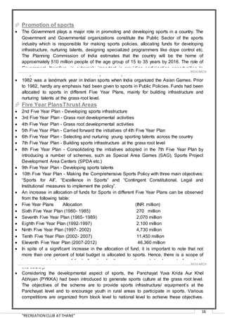 “RECREATION CLUB AT THANE”
16
 Promotion of sports
 The Government plays a major role in promoting and developing sports in a country. The
Government and Governmental organizations constitute the Public Sector of the sports
industry which is responsible for making sports policies, allocating funds for developing
infrastructure, nurturing talents, designing specialized programmers like dope control etc.
The Planning Commission of India estimates that the country will be the home of
approximately 510 million people of the age group of 15 to 35 years by 2016. The role of
Government, therefore, is extremely important in providing participation opportunities to
the youth of India for the overall development of sports.
 1982 was a landmark year in Indian sports when India organized the Asian Games. Prior
to 1982, hardly any emphasis had been given to sports in Public Policies. Funds had been
allocated to sports in different Five Year Plans, mainly for building infrastructure and
nurturing talents at the grass root level.
 Five Year PlansThrust Areas
 2nd Five Year Plan - Developing sports infrastructure
 3rd Five Year Plan - Grass root developmental activities
 4th Five Year Plan - Grass root developmental activities
 5th Five Year Plan - Carried forward the initiatives of 4th Five Year Plan
 6th Five Year Plan - Selecting and nurturing young sporting talents across the country
 7th Five Year Plan - Building sports infrastructure at the grass root level
 8th Five Year Plan - Consolidating the initiatives adopted in the 7th Five Year Plan by
introducing a number of schemes, such as Special Area Games (SAG), Sports Project
Development Area Centers (SPDA etc.)
 9th Five Year Plan - Developing sports talents
 10th Five Year Plan - Making the Comprehensive Sports Policy with three main objectives:
“Sports for All”, “Excellence in Sports” and “Contingent Constitutional, Legal and
Institutional measures to implement the policy”.
 An increase in allocation of funds for Sports in different Five Year Plans can be observed
from the following table:
 Five Year Plans Allocation (INR million)
 Sixth Five Year Plan (1980- 1985) 270 million
 Seventh Five Year Plan (1985- 1989) 2,070 million
 Eighth Five Year Plan (1992-1997) 2,100 million
 Ninth Five Year Plan (1997- 2002) 4,730 million
 Tenth Five Year Plan (2002- 2007) 11,450 million
 Eleventh Five Year Plan (2007-2012) 46,360 million
 In spite of a significant increase in the allocation of fund, it is important to note that not
more than one percent of total budget is allocated to sports. Hence, there is a scope of
improvement in terms of fund allocation for the promotion and development of sports in
this country.
 Considering the developmental aspect of sports, the Panchayat Yuva Krida Aur Khel
Abhiyan (PYKKA) had been introduced to generate sports culture at the grass root level.
The objectives of the scheme are to provide sports infrastructure/ equipment’s at the
Panchayat level and to encourage youth in rural areas to participate in sports. Various
competitions are organized from block level to national level to achieve these objectives.
……………………………………………………………………………………………………………………………………………………………………………..…RESEARCH
……………………………………………………………………………………………………………………………………………………………………………..…RESEARCH
 