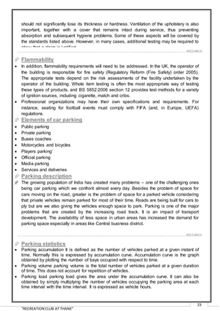 “RECREATION CLUB AT THANE”
23
should not significantly lose its thickness or hardness. Ventilation of the upholstery is also
important, together with a cover that remains intact during service, thus preventing
absorption and subsequent hygiene problems. Some of these aspects will be covered by
the standards listed above. However, in many cases, additional testing may be required to
show that a claim is justified.
 Flammability
 In addition, flammability requirements will need to be addressed. In the UK, the operator of
the building is responsible for fire safety (Regulatory Reform (Fire Safety) order 2005).
The appropriate tests depend on the risk assessments of the facility undertaken by the
operator of the building. Whole item testing is often the most appropriate way of testing
these types of products, and BS 5852:2006 section 12 provides test methods for a variety
of ignition sources, including cigarette, match and cribs.
 Professional organizations may have their own specifications and requirements. For
instance, seating for football events must comply with FIFA (and, in Europe, UEFA)
regulations.
 Elements of car parking
 Public parking
 Private parking
 Buses coaches
 Motorcycles and bicycles
 Players parking’
 Official parking
 Media parking
 Services and deliveries
 Parking description
 The growing population of India has created many problems – one of the challenging ones
being car parking which we confront almost every day. Besides the problem of space for
cars moving on the road, greater is the problem of space for a parked vehicle considering
that private vehicles remain parked for most of their time. Roads are being built for cars to
ply but are we also giving the vehicles enough space to park. Parking is one of the major
problems that are created by the increasing road track. It is an impact of transport
development. The availability of less space in urban areas has increased the demand for
parking space especially in areas like Central business district.
 Parking statistics
 Parking accumulation It is defined as the number of vehicles parked at a given instant of
time. Normally this is expressed by accumulation curve. Accumulation curve is the graph
obtained by plotting the number of bays occupied with respect to time.
 Parking volume parking volume is the total number of vehicles parked at a given duration
of time. This does not account for repetition of vehicles.
 Parking load parking load gives the area under the accumulation curve. It can also be
obtained by simply multiplying the number of vehicles occupying the parking area at each
time interval with the time interval. It is expressed as vehicle hours.
……………………………………………………………………………………………………………………………………………………………………………..…RESEARCH
……………………………………………………………………………………………………………………………………………………………………………..…RESEARCH
 