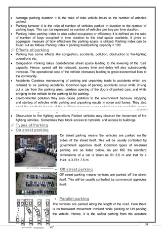 “RECREATION CLUB AT THANE”
24
 Average parking duration it is the ratio of total vehicle hours to the number of vehicles
parked.
 Parking turnover it is the ratio of number of vehicles parked in duration to the number of
parking bays. This can be expressed as number of vehicles per bay per time duration.
 Parking index parking index is also called occupancy or efficiency. It is defined as the ratio
of number of bays occupied in time duration to the total space available. It gives an
aggregate measure of how effectively the parking space is utilized. Parking index can be
found out as follows Parking index = parking load/parking capacity × 100
 Effects of parking
 Parking has some effects like congestion, accidents, pollution, obstruction to fire-fighting
operations etc.
 Congestion Parking takes considerable street space leading to the lowering of the road
capacity. Hence, speed will be reduced; journey time and delay will also subsequently
increase. The operational cost of the vehicle increases leading to great economical loss to
the community.
 Accidents Careless manoeuvring of parking and unparking leads to accidents which are
referred to as parking accidents. Common type of parking accidents occur while driving
out a car from the parking area, careless opening of the doors of parked cars, and while
bringing in the vehicle to the parking lot for parking.
 Environmental pollution they also cause pollution to the environment because stopping
and starting of vehicles while parking and unparking results in noise and fumes. They also
aced the aesthetic beauty of the buildings because a car parked at every available space
creates a feeling that building rises from a plinth of cars.
 Obstruction to fire fighting operations Parked vehicles may obstruct the movement of fire
fighting vehicles. Sometimes they block access to hydrants and access to buildings.
 Types of Parking
 On street parking
On street parking means the vehicles are parked on the
sides of the street itself. This will be usually controlled by
government agencies itself. Common types of on-street
parking are as listed below. As per IRC the standard
dimensions of a car is taken as 5× 2.5 m and that for a
truck is 3.75× 7.5 m.
 Off street parking
 Off street parking means vehicles are parked off the street
itself. This will be usually controlled by commercial agencies
itself.


 Parallel parking
The vehicles are parked along the length of the road. Here there
is no backward movement involved while parking or UN parking
the vehicle. Hence, it is the safest parking from the accident
……………………………………………………………………………………………………………………………………………………………………………..…RESEARCH
 