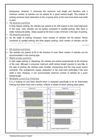 “RECREATION CLUB AT THANE”
25
perspective. However, it consumes the maximum curb length and therefore only a
minimum number of vehicles can be parked for a given kerbed length. This method of
parking produces least obstruction to the on-going track on the road since least road width
is used.
 30 degree parking
In thirty degree parking, the vehicles are parked at 30 with respect to the round alignment.
In this case, more vehicles can be parked compared to parallel parking. Also there is
better manoeuvre-ability. Delay caused to the track is also minimum in this type of parking.
 45 degree parking
 As the angle of parking increases, more number of vehicles can be parked. Hence
compared to parallel parking and thirty degree parking, more number of vehicles can be
accommodated in this type of parking.
 60 degree parking
 The vehicles are parked at 60 to the direction of road. More number of vehicles can be
accommodated in this parking type.
 Right angle parking
In right angle parking or 90parking, the vehicles are parked perpendicular to the direction
of the road. Although it consumes maximum width kerbed length required is very little. In
this type of parking, the vehicles need complex manoeuvring and this may cause severe
accidents. This arrangement causes obstruction to the road track particularly if the road
width is less. However, it can accommodate maximum number of vehicles for a given
kerbed length.
 Multiple Level Car Parking
It is a building (or part there hereof) which is designed specifically to be for Automobile
Parking and where there are a number of floors or levels on which parking takes place.
……………………………………………………………………………………………………………………………………………………………………………..…RESEARCH
 