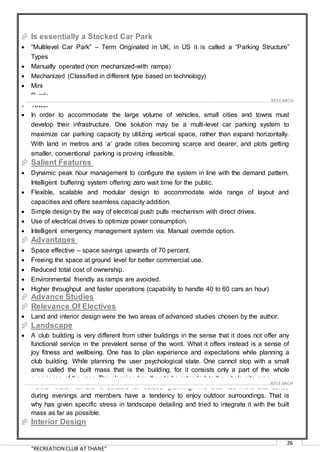 “RECREATION CLUB AT THANE”
26
 Is essentially a Stacked Car Park
 “Multilevel Car Park” – Term Originated in UK, in US it is called a “Parking Structure”
Types
 Manually operated (non mechanized-with ramps)
 Mechanized (Classified in different type based on technology)
 Mini
 Puzzle
 Tower
 In order to accommodate the large volume of vehicles, small cities and towns must
develop their infrastructure. One solution may be a multi-level car parking system to
maximize car parking capacity by utilizing vertical space, rather than expand horizontally.
With land in metros and ‘a’ grade cities becoming scarce and dearer, and plots getting
smaller, conventional parking is proving infeasible.
 Salient Features
 Dynamic peak hour management to configure the system in line with the demand pattern.
Intelligent buffering system offering zero wait time for the public.
 Flexible, scalable and modular design to accommodate wide range of layout and
capacities and offers seamless capacity addition.
 Simple design by the way of electrical push pulls mechanism with direct drives.
 Use of electrical drives to optimize power consumption.
 Intelligent emergency management system via. Manual override option.
 Advantages
 Space effective – space savings upwards of 70 percent.
 Freeing the space at ground level for better commercial use.
 Reduced total cost of ownership.
 Environmental friendly as ramps are avoided.
 Higher throughput and faster operations (capability to handle 40 to 60 cars an hour)
 Advance Studies
 Relevance Of Electives
 Land and interior design were the two areas of advanced studies chosen by the author.
 Landscape
 A club building is very different from other buildings in the sense that it does not offer any
functional service in the prevalent sense of the word. What it offers instead is a sense of
joy fitness and wellbeing. One has to plan experience and expectations while planning a
club building. While planning the user psychological state. One cannot stop with a small
area called the built mass that is the building, for it consists only a part of the whole
experience of the user. The planning has then to be extended to the whole site area.
 Further Indian climate is suitable for outdoor planning. The club has more attendance
during evenings and members have a tendency to enjoy outdoor surroundings. That is
why has given specific stress in landscape detailing and tried to integrate it with the built
mass as far as possible.
 Interior Design
……………………………………………………………………………………………………………………………………………………………………………..…RESEARCH
……………………………………………………………………………………………………………………………………………………………………………..…RESEARCH
 
