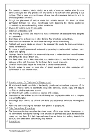 “RECREATION CLUB AT THANE”
27
 The reason for choosing interior design as a topic of advanced studies arise from the
same philosophy that only provision of any facility is not sufficient while planning a club
building. What is more important instead of what type of atmosphere that activity and the
area assigned to it produces.
 Though the placement of various areas had already explorer this aspect of visual
connection between two areas nevertheless while designing the interior, aesthetical
considerations were sole deciding factors sometimes.
 Overall Finding And Proposals
 Interior of Restaurant
 The following guidelines are followed to make environment of restaurant make delightful
and purposeful:
 Every table gives a close view of either dancing flour or outside surroundings.
 French window increases the visual area and brings nature more closely.
 Artificial and natural plants are given in the restaurant to create the inter-penetration of
nature inside the hall.
 To create a royal impression of restaurant by providing innovative artistic features, color,
texture and lighting.
 Lighting- there is dim light in the restaurant living area to reduce the harshness of features
and it should be orange brown tone.
 The food served should look delectable, fortunately most food item fall in orange brown
category and so look fine under the dim brown lights meant for people.
 Contrast color is used insight the restaurant to create dramatic effect.
 Smooth texture is used by large size of glazed opening and plain plastering with
combination of cool and hot colors.
 Landscaping Of Children’s Playground
 All equipment should contribute to the healthy growth and recreational enjoyment of the
child, so that he learns to coordinate, cooperate, compete, create, enjoy and acquire
confidence, playing equipment should-
 Develop strength ability, coordination, balance and courage.
 Stimulate the child to learn social skills of sharing and playing with others and to compete
in a spirit of fair play.
 Encourage each child to be creative and have play experience which are meaningful to
him.
 Assist the child in making the transition from playsuit to playground.
 Site Boundary Planning
 Site boundary planting can soften the visual impact of the large stadium development on
its environment, making the building seem smaller and perhaps less gaunt. Radial access
routes can help them find their way and once they are inside and walking towards the
stadium, rows of tall trees can similarly help them in.
 Land Cost
……………………………………………………………………………………………………………………………………………………………………………..…RESEARCH
 