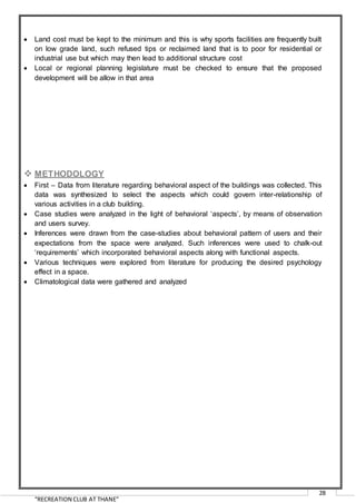 “RECREATION CLUB AT THANE”
28
 Land cost must be kept to the minimum and this is why sports facilities are frequently built
on low grade land, such refused tips or reclaimed land that is to poor for residential or
industrial use but which may then lead to additional structure cost
 Local or regional planning legislature must be checked to ensure that the proposed
development will be allow in that area
 METHODOLOGY
 First – Data from literature regarding behavioral aspect of the buildings was collected. This
data was synthesized to select the aspects which could govern inter-relationship of
various activities in a club building.
 Case studies were analyzed in the light of behavioral ‘aspects’, by means of observation
and users survey.
 Inferences were drawn from the case-studies about behavioral pattern of users and their
expectations from the space were analyzed. Such inferences were used to chalk-out
‘requirements’ which incorporated behavioral aspects along with functional aspects.
 Various techniques were explored from literature for producing the desired psychology
effect in a space.
 Climatological data were gathered and analyzed
 