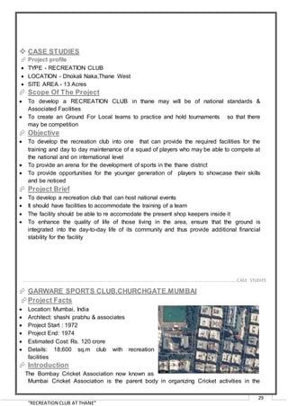 “RECREATION CLUB AT THANE”
29
 CASE STUDIES
 Project profile
 TYPE - RECREATION CLUB
 LOCATION - Dhokali Naka,Thane West
 SITE AREA - 13 Acres
 Scope Of The Project
 To develop a RECREATION CLUB in thane may will be of national standards &
Associated Facilities
 To create an Ground For Local teams to practice and hold tournaments so that there
may be competition
 Objective
 To develop the recreation club into one that can provide the required facilities for the
training and day to day maintenance of a squad of players who may be able to compete at
the national and on international level
 To provide an arena for the development of sports in the thane district
 To provide opportunities for the younger generation of players to showcase their skills
and be noticed
 Project Brief
 To develop a recreation club that can host national events
 It should have facilities to accommodate the training of a team
 The facility should be able to re accomodate the present shop keepers inside it
 To enhance the quality of life of those living in the area, ensure that the ground is
integrated into the day-to-day life of its community and thus provide additional financial
stability for the facility
 GARWARE SPORTS CLUB,CHURCHGATE,MUMBAI
Project Facts
 Location: Mumbai, India
 Architect: shashi prabhu & associates
 Project Start : 1972
 Project End: 1974
 Estimated Cost: Rs. 120 crore
 Details: 18,600 sq.m club with recreation
facilities
 Introduction
The Bombay Cricket Association now known as
Mumbai Cricket Association is the parent body in organizing Cricket activities in the
…………………………………………………………………………………………………………………………………………………………………………..CASE STUDIES
 