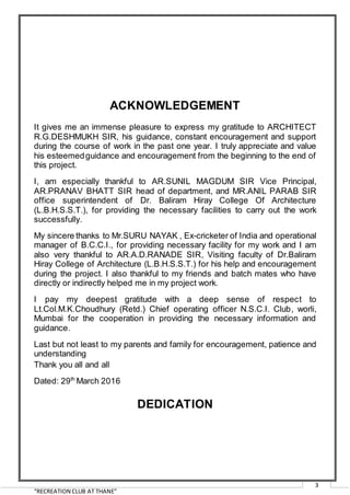 “RECREATION CLUB AT THANE”
3
ACKNOWLEDGEMENT
It gives me an immense pleasure to express my gratitude to ARCHITECT
R.G.DESHMUKH SIR, his guidance, constant encouragement and support
during the course of work in the past one year. I truly appreciate and value
his esteemedguidance and encouragement from the beginning to the end of
this project.
I, am especially thankful to AR.SUNIL MAGDUM SIR Vice Principal,
AR.PRANAV BHATT SIR head of department, and MR.ANIL PARAB SIR
office superintendent of Dr. Baliram Hiray College Of Architecture
(L.B.H.S.S.T.), for providing the necessary facilities to carry out the work
successfully.
My sincere thanks to Mr.SURU NAYAK , Ex-cricketer of India and operational
manager of B.C.C.I., for providing necessary facility for my work and I am
also very thankful to AR.A.D.RANADE SIR, Visiting faculty of Dr.Baliram
Hiray College of Architecture (L.B.H.S.S.T.) for his help and encouragement
during the project. I also thankful to my friends and batch mates who have
directly or indirectly helped me in my project work.
I pay my deepest gratitude with a deep sense of respect to
Lt.Col.M.K.Choudhury (Retd.) Chief operating officer N.S.C.I. Club, worli,
Mumbai for the cooperation in providing the necessary information and
guidance.
Last but not least to my parents and family for encouragement, patience and
understanding
Thank you all and all
Dated: 29th
March 2016
DEDICATION
 