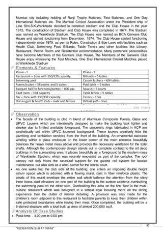 “RECREATION CLUB AT THANE”
30
Mumbai city including holding of Ranji Trophy Matches, Test Matches, and One Day
International Matches etc. The Mumbai Cricket Association under the President ship of
Late Shri.S.K.Wankhede decided to construct stadium and the Club House in the year
1972. The construction of Stadium and Club House was completed in 1974. The Stadium
was named as Wankhede Stadium. The Club House was named as BCA Garware Club
House and started functioning from December, 1974. The Club House started functioning
independently since 1979, as per its Rules, Constitution & Bye-Laws with facilities such as
Health Club, Swimming Pool, Billiards, Table Tennis and other facilities like Library,
Restaurant, Permit Room and Residential accommodation. Many prominent personalities
have become Members of the Garware Club House. The Members of the Garware Club
House enjoy witnessing the Test Matches, One Day International Cricket Matches played
at Wankhede Stadium
 Elements & Features
Phase - 1 Phase - 2
Restaurant – 2nos with 150/120 capacity Billiards – 5 tables
Swimming pool Carom & chess – 4/4 tables
Rooms/suites – 58 rooms and 5 suites Pool table – 5 tables
Banquet hall for functions/parties – 800 pax Squash – 3 courts
Card room – 104 capacity Table tennis – 5 tables
Bar – 2nos with 130/132 capacity Tennis – 1nos
Unisex gym & health club – male and female Virtual golf – 3nos
Business centre – 2nos with 16/4 capacity
Kids area
 Observation
 The facade of the building is clad in blend of Aluminum Composite Panels, Glass and
UPVC Louvers which are intentionally designed to make the building look lighter and
sleeker due to limited available foreground. The concentric rings fabricated in ACP are
aesthetically set within UPVC louvered background. These louvers creatively hide the
plumbing and ventilation services from the front of the building. An ornamental staircase
winding within a glass enclosure on the lower corner of the main entrance beautifully
balances the heavy metal mass above and provides the necessary ventilation for the toilet
shafts. Although the contemporary design stands out in complete contract to the art deco
buildings in the surrounding area, it places beautifully as a foreground to the modern mass
of Wankhede Stadium, which was recently renovated as part of the complex. The roof
canopy not only hides the structural support for the guided rail system for facade
maintenance but also acts as a wind barrier for the tennis court.
 As one walks into the club side of the building, one enters an imposing double height
atrium space which is adorned with a flowing mural, cast in fiber reinforce plastic. The
petals of this mural envelope the entire wall which balance the attention from the shiny
three brass clad elevators on one end of the building to the sunken cafeteria overlooking
the swimming pool on the other side. Overlooking this area on the first floor is the multi-
cuisine restaurant which was designed in a simple style focusing more on the dining
experience than the clutter of interior detailing. A provision was also made for the
children’s room adjacent to this restaurant to facilitate parents to keep their children within
safe protected boundaries while having their meal. Once completed, the building will be a
6-storied structure with a total built up area of almost 200,000 sq.ft.
Analysis Of Case Studies
 Peak time – 4.00 pm to 9.00 pm
…………………………………………………………………………………………………………………………………………………………………………..CASE STUDIES
 