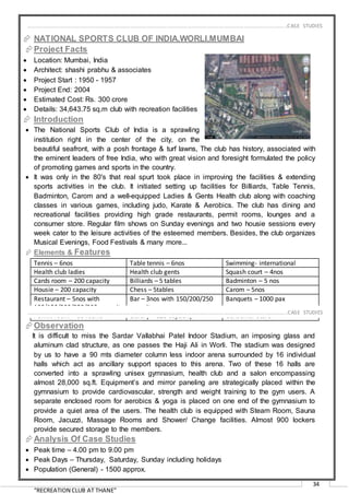 “RECREATION CLUB AT THANE”
34
 NATIONAL SPORTS CLUB OF INDIA,WORLI,MUMBAI
Project Facts
 Location: Mumbai, India
 Architect: shashi prabhu & associates
 Project Start : 1950 - 1957
 Project End: 2004
 Estimated Cost: Rs. 300 crore
 Details: 34,643.75 sq.m club with recreation facilities
 Introduction
 The National Sports Club of India is a sprawling
institution right in the center of the city, on the
beautiful seafront, with a posh frontage & turf lawns, The club has history, associated with
the eminent leaders of free India, who with great vision and foresight formulated the policy
of promoting games and sports in the country.
 It was only in the 80's that real spurt took place in improving the facilities & extending
sports activities in the club. It initiated setting up facilities for Billiards, Table Tennis,
Badminton, Carom and a well-equipped Ladies & Gents Health club along with coaching
classes in various games, including judo, Karate & Aerobics. The club has dining and
recreational facilities providing high grade restaurants, permit rooms, lounges and a
consumer store. Regular film shows on Sunday evenings and two housie sessions every
week cater to the leisure activities of the esteemed members. Besides, the club organizes
Musical Evenings, Food Festivals & many more...
 Elements & Features
Tennis – 6nos Table tennis – 6nos Swimming- international
Health club ladies Health club gents Squash court – 4nos
Cards room – 200 capacity Billiards – 5 tables Badminton – 5 nos
Housie – 200 capacity Chess – 5tables Carom – 5nos
Restaurant – 5nos with
100/150/200/250/300 capacity
Bar – 3nos with 150/200/250
capacity
Banquets – 1000 pax
Permit room – 55 rooms Library – 120 capacity Consumer store
Observation
It is difficult to miss the Sardar Vallabhai Patel Indoor Stadium, an imposing glass and
aluminum clad structure, as one passes the Haji Ali in Worli. The stadium was designed
by us to have a 90 mts diameter column less indoor arena surrounded by 16 individual
halls which act as ancillary support spaces to this arena. Two of these 16 halls are
converted into a sprawling unisex gymnasium, health club and a salon encompassing
almost 28,000 sq.ft. Equipment’s and mirror paneling are strategically placed within the
gymnasium to provide cardiovascular, strength and weight training to the gym users. A
separate enclosed room for aerobics & yoga is placed on one end of the gymnasium to
provide a quiet area of the users. The health club is equipped with Steam Room, Sauna
Room, Jacuzzi, Massage Rooms and Shower/ Change facilities. Almost 900 lockers
provide secured storage to the members.
Analysis Of Case Studies
 Peak time – 4.00 pm to 9.00 pm
 Peak Days – Thursday, Saturday, Sunday including holidays
 Population (General) - 1500 approx.
…………………………………………………………………………………………………………………………………………………………………………..CASE STUDIES
…………………………………………………………………………………………………………………………………………………………………………..CASE STUDIES
 