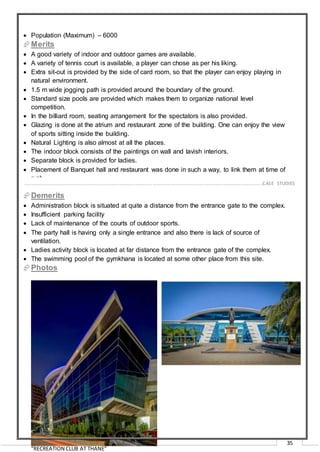 “RECREATION CLUB AT THANE”
35
 Population (Maximum) – 6000
Merits
 A good variety of indoor and outdoor games are available.
 A variety of tennis court is available, a player can chose as per his liking.
 Extra sit-out is provided by the side of card room, so that the player can enjoy playing in
natural environment.
 1.5 m wide jogging path is provided around the boundary of the ground.
 Standard size pools are provided which makes them to organize national level
competition.
 In the billiard room, seating arrangement for the spectators is also provided.
 Glazing is done at the atrium and restaurant zone of the building. One can enjoy the view
of sports sitting inside the building.
 Natural Lighting is also almost at all the places.
 The indoor block consists of the paintings on wall and lavish interiors.
 Separate block is provided for ladies.
 Placement of Banquet hall and restaurant was done in such a way, to link them at time of
rush.
Demerits
 Administration block is situated at quite a distance from the entrance gate to the complex.
 Insufficient parking facility
 Lack of maintenance of the courts of outdoor sports.
 The party hall is having only a single entrance and also there is lack of source of
ventilation.
 Ladies activity block is located at far distance from the entrance gate of the complex.
 The swimming pool of the gymkhana is located at some other place from this site.
Photos
…………………………………………………………………………………………………………………………………………………………………………..CASE STUDIES
 
