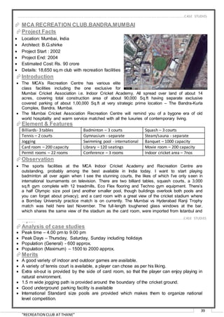 “RECREATION CLUB AT THANE”
39
 MCA RECREATION CLUB,BANDRA,MUMBAI
Project Facts
 Location: Mumbai, India
 Architect: B.G.shirke
 Project Start : 2002
 Project End: 2004
 Estimated Cost: Rs. 90 crore
 Details: 18,650 sq.m club with recreation facilities
Introduction
 The MCA’s Recreation Centre has various elite
class facilities including the one exclusive for
Mumbai Cricket Association i.e. Indoor Cricket Academy. All spread over land of about 14
acres, covering total construction area of about 90,000 Sq.ft having separate exclusive
covered parking of about 1,00,000 Sq.ft at very strategic prime location – The Bandra-Kurla
Complex, Bandra, Mumbai.
 The Mumbai Cricket Association Recreation Centre will remind you of a bygone era of old
world hospitality and warm service matched with all the luxuries of contemporary living.
Element & Features
Billiards- 3 tables Badminton – 3 courts Squash – 3 courts
Tennis – 2 courts Gymnasium - separate Steam/sauna - separate
Jogging Swimming pool - international Banquet – 1000 capacity
Card room – 200 capacity Library – 120 seatings Movie room – 200 capacity
Permit rooms – 22 rooms Conference – 3 rooms Indoor cricket area – 7nos
Observation
 The sports facilities at the MCA Indoor Cricket Academy and Recreation Centre are
outstanding, probably among the best available in India today. I want to start playing
badminton all over again when I see the stunning courts, the likes of which I’ve only seen in
international tournaments on television. There are two billiard tables, squash courts, a 3,000
sq.ft gym complete with 12 treadmills, Eco Flex flooring and Techno gym equipment. There’s
a half Olympic size pool (and another smaller pool, though buildings overlook both pools and
you can forget about privacy); and a card room with a great view of the cricket stadium where
a Bombay University practice match is on currently. The Mumbai vs Hyderabad Ranji Trophy
match was held here last November. The full-length toughened glass windows at the bar,
which shares the same view of the stadium as the card room, were imported from Istanbul and
have already been tested by Mohammad Kaif, whose ball apparently hit the glass with zero
impact.
Analysis of case studies
 Peak time – 4.00 pm to 9.00 pm
 Peak Days – Thursday, Saturday, Sunday including holidays
 Population (General) - 600 approx.
 Population (Maximum) – 1500 to 2000 approx.
Merits
 A good variety of indoor and outdoor games are available.
 A variety of tennis court is available, a player can chose as per his liking.
 Extra sit-out is provided by the side of card room, so that the player can enjoy playing in
natural environment.
 1.5 m wide jogging path is provided around the boundary of the cricket ground.
 Good underground parking facility is available
 International Standard size pools are provided which makes them to organize national
level competition.
…………………………………………………………………………………………………………………………………………………………………………..CASE STUDIES
…………………………………………………………………………………………………………………………………………………………………………..CASE STUDIES
 