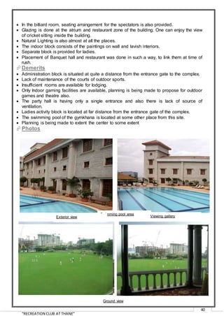 “RECREATION CLUB AT THANE”
40
 In the billiard room, seating arrangement for the spectators is also provided.
 Glazing is done at the atrium and restaurant zone of the building. One can enjoy the view
of cricket sitting inside the building.
 Natural Lighting is also almost at all the places.
 The indoor block consists of the paintings on wall and lavish interiors.
 Separate block is provided for ladies.
 Placement of Banquet hall and restaurant was done in such a way, to link them at time of
rush.
Demerits
 Administration block is situated at quite a distance from the entrance gate to the complex.
 Lack of maintenance of the courts of outdoor sports.
 Insufficient rooms are available for lodging.
 Only Indoor gaming facilities are available, planning is being made to propose for outdoor
games and theatre also.
 The party hall is having only a single entrance and also there is lack of source of
ventilation.
 Ladies activity block is located at far distance from the entrance gate of the complex.
 The swimming pool of the gymkhana is located at some other place from this site.
 Planning is being made to extent the center to some extent
Photos
Swimming pool area
Exterior view Viewing gallery
Ground view
 