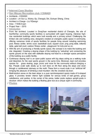 “RECREATION CLUB AT THANE”
46
Internet Case Studies
San Wayao Recreation club / CSWADI
 Architects - CSWADI
 Location - Jin Gui Lu, Wuhou Qu, Chengdu Shi, Sichuan Sheng, China
 Architect in Charge - Liu YiDesign
 Area - 11936.0 sqm
 Project Year – 2015
 Introduction
 From the architect. Located in DongYuan residential district of Chengdu, the site of
SanWaYao community sports facilities is surrounded with aged housing, intensive high-
rise residential buildings which were built recently and a primary school. Challenging the
limited site and building area, designers created an energetic public space in community,
offering numerous kinds of sports facilities for people living around including swimming
pool, fitness center, tennis court, basketball court, squash court, ping pong table, billiards
table, gate ball court, outdoor fitness center , playground for kids and so on.
 With the aim of producing a friendly sports space, the concept is to make the building and
site integrated. Creating a sloping shape of the building by “extruding” and connecting the
sports ground on the east with walkable sloping roof lead to a stronger space perception
of the building as a public facility.
 Continuous sloping roof is an open public space with big steps acting as a walking route
and bleachers for the east sports ground in the same time. Moreover, lawn roof provides
spaces for grass skating, yoga, picnic and more for the community without charging a
fee. People could walk slowly up to roof deck on 4th floor along the slope and down
through a cantilevered stairway on the north. These form a round route in an “artificial hill”
bringing the pleasure of climbing a real mountain into the crowded city town.
 Multi-function arena on the lawn slope is a pure semitransparent space made of U-shaped
glass. It provides tender interior light suitable for various kinds of ball games, group
calisthenics, and parties. In the corner of the arena, batter posts replace upright posts in
structure which makes the building a floating glow box as a unique sight in community.
Photos
…………………………………………………………………………………………………………………………………………………………………………..CASE STUDIES
 