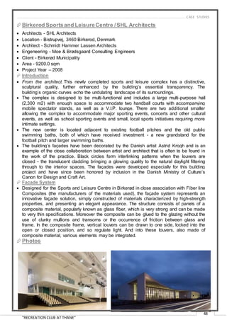 “RECREATION CLUB AT THANE”
48
Birkerod Sportsand LeisureCentre /SHL Architects
 Architects - SHL Architects
 Location - Bistrupvej, 3460 Birkerod, Denmark
 Architect - Schmidt Hammer Lassen Architects
 Engeneering - Moe & Brødsgaard Consulting Engineers
 Client - Birkerød Municipality
 Area - 9200.0 sqm
 Project Year – 2008
 Introduction
 From the architect. This newly completed sports and leisure complex has a distinctive,
sculptural quality, further enhanced by the building’s essential transparency. The
building’s organic curves echo the undulating landscape of its surroundings.
 The complex is designed to be multi-functional and includes a large multi-purpose hall
(2,300 m2) with enough space to accommodate two handball courts with accompanying
mobile spectator stands, as well as a V.I.P. lounge. There are two additional smaller
allowing the complex to accommodate major sporting events, concerts and other cultural
events, as well as school sporting events and small, local sports initiatives requiring more
intimate settings.
 The new center is located adjacent to existing football pitches and the old public
swimming baths, both of which have received investment - a new grandstand for the
football pitch and larger swimming baths.
 The building’s façades have been decorated by the Danish artist Astrid Krogh and is an
example of the close collaboration between artist and architect that is often to be found in
the work of the practice. Black circles form interlinking patterns when the louvers are
closed - the translucent cladding bringing a glowing quality to the natural daylight filtering
through to the interior spaces. The façades were developed especially for this building
project and have since been honored by inclusion in the Danish Ministry of Culture’s
Canon for Design and Craft Art.
 Facade System
 Designed for the Sports and Leisure Centre in Birkerød in close association with Fiber line
Composites (the manufacturers of the materials used), the façade system represents an
innovative façade solution, simply constructed of materials characterized by high-strength
properties, and presenting an elegant appearance. The structure consists of panels of a
composite material, popularly known as glass fiber, which is very strong and can be made
to very thin specifications. Moreover the composite can be glued to the glazing without the
use of clunky mullions and transoms or the occurrence of friction between glass and
frame. In the composite frame, vertical louvers can be drawn to one side, locked into the
open or closed position, and so regulate light. And into these louvers, also made of
composite material, various elements may be integrated.
Photos
…………………………………………………………………………………………………………………………………………………………………………..CASE STUDIES
 