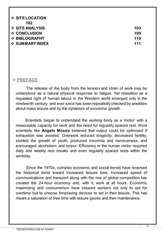 “RECREATION CLUB AT THANE”
5
 SITE LOCATION
102
 SITE ANALYSIS 103
 CONCLUSION 109
 BIBLOGRAPHY 110
 SUMMARY INDEX 111
 PREFACE
The release of the body from the tension and strain of work may be
understood as a natural physical response to fatigue. Yet relaxation as a
regulated right of human labour in the Western world emerged only in the
nineteenth century, and ever since has been repeatedlychecked by anxieties
about mass leisure and by the dynamics of economic growth.
Scientists began to understand the working body as a ‘motor’ with a
measurable capacity for work and the need for regularly spaced rest. Work
scientists like Angelo Mosso believed that output could be optimized if
exhaustion was avoided. Overwork reduced longevity, decreased fertility,
stunted the growth of youth, produced insomnia and nervousness, and
encouraged alcoholism and torpor. Efficiency in the human motor required
daily and weekly rest breaks and even regularly spaced rests within the
workday.
Since the 1970s, complex economic and social trends have reversed
the historical trend toward increased leisure time. Increased speed of
communications and transport along with the rise of global competition has
created the 24-hour economy and, with it, work at all hours. Economic
maximizing and consumerism have induced workers not only to opt for
overtime but to choose timesaving devices to aid in their leisure. This has
meant a saturation of free time with leisure goods and their maintenance.
 