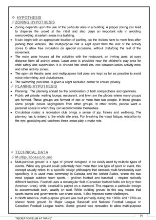 “RECREATION CLUB AT THANE”
54
 HYPOTHESIS
ZONING HYPOTHESIS
 Zoning depends upon the use of the particular area in a building. A proper zoning can lead
to disperse the crowd at the initial and also plays an important role in avoiding
overcrowding at certain areas in a building.
 It can begin with an appropriate location of parking, so the visitors have to move less after
parking their vehicles. The multipurpose hall is kept apart from the rest of the activity
zones to allow free circulation on special occasions, without disturbing the rest of the
movement.
 The main zone houses all the activities with the restaurant, an inviting zone, at easy
distance from all activity areas. Lawn area is provided near the children’s play area for
child safety and supervision. It is divided into small lots, one between ladies activity zone
and other activity zones.
 The open air theatre zone and multipurpose hall zone are kept as far as possible to avoid
noise intermixing and disturbances.
 The swimming pool zone is given a slight secluded corner to ensure privacy.
 PLANING HYPOTHESIS
 Planning: The planning should be the combination of both compactness and openness.
 Public yet private: waiting lounge, restaurant, and lawn are the places where many groups
are formed. These groups are formed of two or more than two people. In these groups
some people desire segregation from other groups. In other words, people want a
personal space in which they can accommodate themselves.
 Circulation routes: a recreation club brings a sense of joy, fitness and wellbeing. The
planning has to extend to the whole site area. For breaking the visual fatigue, relaxation to
the eye, gossiping and coolness these areas play a major role.
 TECHNICAL DATA
Multipurposeground
 Multi-purpose ground is a type of ground designed to be easily used by multiple types of
events. While any ground could potentially host more than one type of sport or event, this
concept usually refers to a specific design philosophy that stresses multi-functionality over
specificity. It is used most commonly in Canada and the United States, where the two
most popular outdoor team sports – gridiron football and baseball – require radically
different facilities. Football uses a rectangular field (Canadian football fields are larger than
American ones), while baseball is played on a diamond. This requires a particular design
to accommodate both, usually an oval. While building ground in this way means that
sports teams and governments can share costs, it also imposes some challenges.
 In North America, multi-purpose ground was built primarily during the 1960s and 1970s as
shared home ground for Major League Baseball and National Football League or
Canadian Football League teams. Some ground was renovated to allow multi-purpose
 