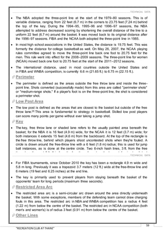 “RECREATION CLUB AT THANE”
59
 The NBA adopted the three-point line at the start of the 1979–80 seasons. This is of
variable distance, ranging from 22 feet (6.7 m) in the corners to 23.75 feet (7.24 m) behind
the top of the key. During the 1994–95, 1995–96 and 1996–97 seasons, the NBA
attempted to address decreased scoring by shortening the overall distance of the line to a
uniform 22 feet (6.7 m) around the basket. It was moved back to its original distance after
the 1996–97 seasons. FIBA and the NCAA both adopted the three-point line in 1985.
 In most high school associations in the United States, the distance is 19.75 feet. This was
formerly the distance for college basketball as well. On May 26, 2007, the NCAA playing
rules committee agreed to move the three-point line back one foot to 20.75 feet for the
men. This rule went into effect for the 2008–2009 seasons. The three-point line for women
(NCAA) moved back one foot to 20.75 feet at the start of the 2011–2012 seasons.
 The international distance, used in most countries outside the United States and
in FIBA and WNBA competition, is currently 6.6 m (21.65 ft.) to 6.75 m (22.15 ft.).
Perimeter
 The perimeter is defined as the areas outside the free throw lane and inside the three-
point line. Shots converted (successfully made) from this area are called "perimeter shots"
or "medium-range shots." If a player's foot is on the three-point line, the shot is considered
a perimeter shot.
Low Post Area
 The low post is defined as the areas that are closest to the basket but outside of the free
throw lane.[4] This area is fundamental to strategy in basketball. Skilled low post players
can score many points per game without ever taking a jump shot.
Key
 The key, free throw lane or shaded lane refers to the usually painted area beneath the
basket; for the NBA it is 16 feet (4.9 m) wide, for the NCAA it is 12 feet (3.7 m) wide; for
both instances it extends 15 feet (4.6 m) from the backboard. At the top of the rectangle is
the free throw line, behind which players shoot uncontested shots when they're fouled. A
circle is drawn around the free-throw line with a 6 feet (1.8 m) radius; this is used for jump
ball instances, as is done at the centre circle. Two 6-inch hash lines, 3 ft. from the free
throw lane line and 5 ft. 8 in from the free throw line, show the lower defensive box linked
to the restricted area.
 For FIBA tournaments, since October 2010 the key has been a rectangle 4.9 m wide and
5.8 m long. Previously it was a trapezoid 3.7 meters (12 ft.) wide at the free-throw line and
6 meters (19 feet and 6.25 inches) at the end line.
 The key is primarily used to prevent players from staying beneath the basket of the
opponents' team for long periods (maximum three seconds).
Restricted Area Arc
 The restricted area arc is a semi-circular arc drawn around the area directly underneath
the basket. With some exceptions, members of the defending team cannot draw charging
fouls in this area. The restricted arc in NBA and WNBA competition has a radius 4 feet
(1.22 m) from below the centre of the basket. The restricted arc in NCAA competition (both
men's and women's) is of radius 3 feet (0.91 m) from below the centre of the basket.
Other Lines
……………………………………………………………………………………………………………………………………………………………..………TECHNICAL DATA
……………………………………………………………………………………………………………………………………………………………..………TECHNICAL DATA
 