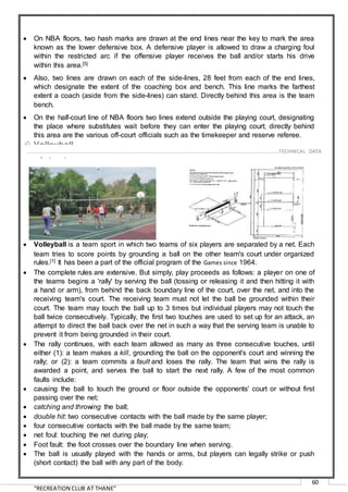 “RECREATION CLUB AT THANE”
60
 On NBA floors, two hash marks are drawn at the end lines near the key to mark the area
known as the lower defensive box. A defensive player is allowed to draw a charging foul
within the restricted arc if the offensive player receives the ball and/or starts his drive
within this area.[5]
 Also, two lines are drawn on each of the side-lines, 28 feet from each of the end lines,
which designate the extent of the coaching box and bench. This line marks the farthest
extent a coach (aside from the side-lines) can stand. Directly behind this area is the team
bench.
 On the half-court line of NBA floors two lines extend outside the playing court, designating
the place where substitutes wait before they can enter the playing court; directly behind
this area are the various off-court officials such as the timekeeper and reserve referee.
 Volleyball
Olympic sports since 1964
 Volleyball is a team sport in which two teams of six players are separated by a net. Each
team tries to score points by grounding a ball on the other team's court under organized
rules.[1] It has been a part of the official program of the Games since 1964.
 The complete rules are extensive. But simply, play proceeds as follows: a player on one of
the teams begins a 'rally' by serving the ball (tossing or releasing it and then hitting it with
a hand or arm), from behind the back boundary line of the court, over the net, and into the
receiving team's court. The receiving team must not let the ball be grounded within their
court. The team may touch the ball up to 3 times but individual players may not touch the
ball twice consecutively. Typically, the first two touches are used to set up for an attack, an
attempt to direct the ball back over the net in such a way that the serving team is unable to
prevent it from being grounded in their court.
 The rally continues, with each team allowed as many as three consecutive touches, until
either (1): a team makes a kill, grounding the ball on the opponent's court and winning the
rally; or (2): a team commits a fault and loses the rally. The team that wins the rally is
awarded a point, and serves the ball to start the next rally. A few of the most common
faults include:
 causing the ball to touch the ground or floor outside the opponents' court or without first
passing over the net;
 catching and throwing the ball;
 double hit: two consecutive contacts with the ball made by the same player;
 four consecutive contacts with the ball made by the same team;
 net foul: touching the net during play;
 Foot fault: the foot crosses over the boundary line when serving.
 The ball is usually played with the hands or arms, but players can legally strike or push
(short contact) the ball with any part of the body.
……………………………………………………………………………………………………………………………………………………………..………TECHNICAL DATA
 