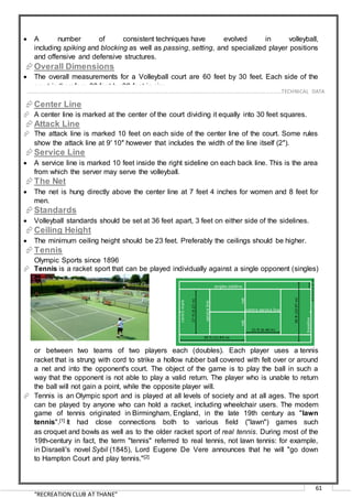 “RECREATION CLUB AT THANE”
61
 A number of consistent techniques have evolved in volleyball,
including spiking and blocking as well as passing, setting, and specialized player positions
and offensive and defensive structures.
Overall Dimensions
 The overall measurements for a Volleyball court are 60 feet by 30 feet. Each side of the
court is therefore 30 feet by 30 feet in size.
Center Line
 A center line is marked at the center of the court dividing it equally into 30 feet squares.
Attack Line
 The attack line is marked 10 feet on each side of the center line of the court. Some rules
show the attack line at 9′ 10″ however that includes the width of the line itself (2″).
Service Line
 A service line is marked 10 feet inside the right sideline on each back line. This is the area
from which the server may serve the volleyball.
The Net
 The net is hung directly above the center line at 7 feet 4 inches for women and 8 feet for
men.
Standards
 Volleyball standards should be set at 36 feet apart, 3 feet on either side of the sidelines.
Ceiling Height
 The minimum ceiling height should be 23 feet. Preferably the ceilings should be higher.
Tennis
Olympic Sports since 1896
 Tennis is a racket sport that can be played individually against a single opponent (singles)
or between two teams of two players each (doubles). Each player uses a tennis
racket that is strung with cord to strike a hollow rubber ball covered with felt over or around
a net and into the opponent's court. The object of the game is to play the ball in such a
way that the opponent is not able to play a valid return. The player who is unable to return
the ball will not gain a point, while the opposite player will.
 Tennis is an Olympic sport and is played at all levels of society and at all ages. The sport
can be played by anyone who can hold a racket, including wheelchair users. The modern
game of tennis originated in Birmingham, England, in the late 19th century as "lawn
tennis".[1] It had close connections both to various field ("lawn") games such
as croquet and bowls as well as to the older racket sport of real tennis. During most of the
19th-century in fact, the term "tennis" referred to real tennis, not lawn tennis: for example,
in Disraeli's novel Sybil (1845), Lord Eugene De Vere announces that he will "go down
to Hampton Court and play tennis."[2]
……………………………………………………………………………………………………………………………………………………………..………TECHNICAL DATA
 