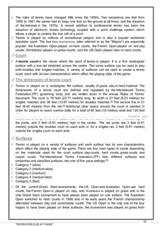 “RECREATION CLUB AT THANE”
62
 The rules of tennis have changed little since the 1890s. Two exceptions are that from
1908 to 1961 the server had to keep one foot on the ground at all times, and the adoption
of the tiebreak in the 1970s. A recent addition to professional tennis has been the
adoption of electronic review technology coupled with a point challenge system, which
allows a player to contest the line call of a point.
 Tennis is played by millions of recreational players and is also a popular worldwide
spectator sport. The four Slam tournaments (also referred to as the "Majors") are especially
popular: the Australian Open played on hard courts, the French Open played on red clay
courts, Wimbledon played on grass courts, and the US Open played also on hard courts.
Court
 A tennis court is the venue where the sport of tennis is played. It is a firm rectangular
surface with a low net stretched across the centre. The same surface can be used to play
both doubles and singles matches. A variety of surfaces can be used to create a tennis
court, each with its own characteristics which affect the playing style of the game.
The dimension of tennis court
 Tennis is played on a rectangular flat surface, usually of grass, clay or hard material. The
dimensions of a tennis court are defined and regulated by the International Tennis
Federation (ITF) governing body and are written down in the annual 'Rules of Tennis'
document. The court is 78 feet (23.77 metres) long. Its width is 27 feet (8.23 metres) for
singles matches and 36 feet (10.97 metres) for doubles matches.[2] The service line is 21
feet (6.40 metres) from the net.[2] Additional clear space around the court is needed in
order for players to reach overrun balls for a total of 60 feet (18 metres) wide and 120 feet
(37 metres) long. A net is stretched across the full width of the court, parallel with the
baselines, dividing it into two equal ends. The net is 3 feet 6 inches (1.07 metres) high at
the posts, and 3 feet (0.91 metres) high in the centre. The net posts are 3 feet (0.91
metres) outside the doubles court on each side or, for a singles net, 3 feet (0.91 metres)
outside the singles court on each side.
Surfaces
 Tennis is played on a variety of surfaces and each surface has its own characteristics
which affect the playing style of the game. There are four main types of courts depending
on the materials used for the court surface: clay courts, hard courts, grass courts and
carpet courts. The International Tennis Federation (ITF) lists different surfaces and
properties and classifies surfaces into one of five pace settings:[4]
 Category 1 (slow)
 Category 2 (medium-slow)
 Category 3 (medium)
 Category 4 (medium-fast)
 Category 5 (fast)
 Of the current Grand Slam tournaments, the US Open and Australian Open use hard
courts, the French Open is played on clay, and Wimbledon is played on grass and is the
only Grand Slam tournament to have always been played on one surface. The Australian
Open switched to hard courts in 1988 and in its early years the French championship
alternated between clay and sand/rubble courts. The US Open is the only one of the four
majors to have been played on three surfaces; the tournament was played on grass from
……………………………………………………………………………………………………………………………………………………………..………TECHNICAL DATA
 