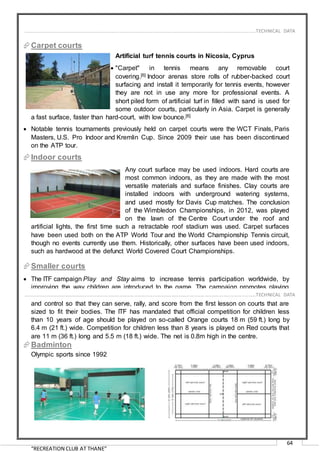 “RECREATION CLUB AT THANE”
64
Carpet courts
Artificial turf tennis courts in Nicosia, Cyprus
 "Carpet" in tennis means any removable court
covering.[6] Indoor arenas store rolls of rubber-backed court
surfacing and install it temporarily for tennis events, however
they are not in use any more for professional events. A
short piled form of artificial turf in filled with sand is used for
some outdoor courts, particularly in Asia. Carpet is generally
a fast surface, faster than hard-court, with low bounce.[6]
 Notable tennis tournaments previously held on carpet courts were the WCT Finals, Paris
Masters, U.S. Pro Indoor and Kremlin Cup. Since 2009 their use has been discontinued
on the ATP tour.
Indoor courts
Any court surface may be used indoors. Hard courts are
most common indoors, as they are made with the most
versatile materials and surface finishes. Clay courts are
installed indoors with underground watering systems,
and used mostly for Davis Cup matches. The conclusion
of the Wimbledon Championships, in 2012, was played
on the lawn of the Centre Court under the roof and
artificial lights, the first time such a retractable roof stadium was used. Carpet surfaces
have been used both on the ATP World Tour and the World Championship Tennis circuit,
though no events currently use them. Historically, other surfaces have been used indoors,
such as hardwood at the defunct World Covered Court Championships.
Smaller courts
 The ITF campaign Play and Stay aims to increase tennis participation worldwide, by
improving the way children are introduced to the game. The campaign promotes playing
on smaller courts with slower red, orange and green balls. This gives children more time
and control so that they can serve, rally, and score from the first lesson on courts that are
sized to fit their bodies. The ITF has mandated that official competition for children less
than 10 years of age should be played on so-called Orange courts 18 m (59 ft.) long by
6.4 m (21 ft.) wide. Competition for children less than 8 years is played on Red courts that
are 11 m (36 ft.) long and 5.5 m (18 ft.) wide. The net is 0.8m high in the centre.
Badminton
Olympic sports since 1992
……………………………………………………………………………………………………………………………………………………………..………TECHNICAL DATA
……………………………………………………………………………………………………………………………………………………………..………TECHNICAL DATA
 