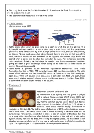 “RECREATION CLUB AT THANE”
66
 The Long Service line for Doubles is marked 2 1/2 feet inside the Back Boundary Line.
The Badminton Net
 The badminton net measures 5 feet tall in the center.
Table tennis
olympic sports since 1988
 Table tennis, also known as ping pong, is a sport in which two or four players hit a
lightweight ball back and forth across a table using a small, round bat. The game takes
place on a hard table divided by a net. Except for the initial serve, the rules are generally
as follows: Players must allow a ball played toward them to one time on their side of the
table, and must return it so that it bounces on the opposite side at least once. Points are
scored when a player fails to return the ball within the rules. Play is fast and demands
quick reactions. Spinning the ball alters its trajectory and limits an opponent's options,
giving the hitter a great advantage. When doing so the hitter has a better chance of
scoring if the spin is successful.
 Table tennis is governed by the worldwide organization International Table Tennis
Federation, founded in 1926. ITTF currently includes 220 member associations. The table
tennis official rules are specified in the ITTF handbook. Table tennis has been an Olympic
sport since 1988, with several event categories. In particular, from 1988 until 2004, these
were: men's singles, women's singles, men's doubles and women's doubles. Since 2008,
a team event has been played instead of the doubles.
Equipment
Ball
Assortment of 40mm table tennis ball
He international rules specify that the game is played
with a sphere having a mass of 2.7 grams (0.095 oz.)
and a diameter of 40 millimetres (1.57 in).[22] The rules
say that the ball shall bounce up 24–26 cm (9.4–10.2 in)
when dropped from a height of 30.5 cm (12.0 in) onto a
standard steel block thereby having a coefficient of
restitution of 0.89 to 0.92. The ball is made of plastic as of 2015, colored white or orange,
with a matte finish. The choice of ball color is made according to the table color and its
surroundings. For example, a white ball is easier to see on a green or blue table than it is
on a grey table. Manufacturers often indicate the quality of the ball with a star rating
system, usually from one to three, three being the highest grade. As this system is not
standard across manufacturers, the only way a ball may be used in official competition is
upon ITTF approval (the ITTF approval can be seen printed on the ball).
……………………………………………………………………………………………………………………………………………………………..………TECHNICAL DATA
 