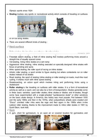 “RECREATION CLUB AT THANE”
68
Olympic sports since 1924
 Skating involves any sports or recreational activity which consists of traveling on surfaces
or on ice using skates.
 There are several different kinds of skating :
Hard surface
 Roller skating, the traveling on surfaces with roller skates
 Inline skating, traveling on surfaces with skates having one line of wheels
 Freestyle slalom skating, a field of inline skating that involves performing tricks around a
straight line of equally spaced cones
 Vet skating, riding inline skates on a vert ramp
 Aggressive inline skating, inline skating executed on specially designed inline skates with
focus on grinding and spins
 Inline speed skating, the roller sport of racing on inline skates
 Artistic roller skating, a sport similar to figure skating but where contestants run on roller
skates instead of ice skates
 Road skating, the sport of skating (inline skating or roller skating) on roads, much like road
cycling. It shares much with inline speed skating
 Skateboarding, an action sport which involves riding and performing tricks using a
skateboard
 Roller skating is the traveling on surfaces with roller skates. It is a form of recreational
activity as well as a sport, and can also be a form of transportation. Skates generally come
in three basic varieties: quad roller skates, inline skates or blades and tri-skates, though
some have experimented with a single-wheeled "quintessence skate" or other variations
on the basic skate design. In America, this hobby was most popular, first between 1935
and the early 1960s and then in the 1970s, when polyurethane wheels were created and
"Disco" oriented roller rinks were the rage and then again in the 1990s when in-line
outdoor roller skating, thanks to the improvement made to inline roller skates in 1981 by
Scott Olson, took hold.
Gym
 A gym, short for gymnasium, is an open air or covered location for gymnastics and
……………………………………………………………………………………………………………………………………………………………..………TECHNICAL DATA
 