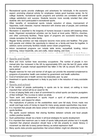 “RECREATION CLUB AT THANE”
7
 Recreational sports provide challenges and adventures for individuals. In the economic
aspect, promoting physical activity for employees makes good business sense. As for
college students, recreational sports programs and activities are correlated with overall
college satisfaction and success. Students become more socially oriented than other
students who don’t participated in recreational sports.
 Other benefits of recreational sports include reduction of stress, improvement of
happiness, build character, improve interaction with diverse sets of people, and contribute
to time management.
 Recreation is essential to the longevity of humans because it assists with lowering stress
levels. Organized recreational activities can be found at local parks, YMCA’s, churches,
and other community facilities. These types of programs are successful because they
include recreation for the entire family.
 Regular family activities can help everyone become more active and healthier. This gives
both parents and children the opportunity to interact as a family and have fun together. In
addition, some community facilities include senior citizen programming.
 Indoor recreational programs can include table tennis, racquetball, bowling, indoor
swimming, indoor treadmills, arts and crafts, indoor skating, and more.
 Outdoor recreational programs can include running, volleyball, basketball, football, Frisbee
tossing, swimming, and much more.
 Sports and health
 More and more number have secondary occupations .The number of people in non-
manual jobs has increased in the UK by approximately 20% over the last 20 years, whilst
the number of people manual appointment has fallen in the UK by around 35% over the
same period
 Regular exercise for men and women of all ages can provide the essential complement to
programs of preventive health care evolved by government and health authorities
 Cost of remedial care in health service rise inexorably year by year
 Investment in sports development is likely to pay back in the reduction of many avoidable
illness
 Sports and school
 If the number of people participating in sports are to be raised, on setting is more
important than school will be an asset for life
 A loss of playing fields and a lack of commitment to school sports can deprive youngsters
of their birthright This is a loss to nation as whole,
 Team work and achievement in sports impart a spirit of self-discipline, personal
achievement, and respect for others
 The implications of policies on the availabilities need care full study. Errors made now
would cost huge sums of money to repair for many young people opportunities may never
 It is important that people who leave school in further education have continuing access to
sports facilities
 The sports council believes that sharing facilities between schools and local people
confers positive benefits
 Such partnerships should be a factor in all local strategies for sports development
 It is important that maximum use is made of sports halls,pools,and pitches but it is equally
important that physical education should have a full role properly to create literacy in
movement as vital role to every person literacy as verbal expression itself
 Many sports clubs provide opportunities that school children might not otherwise have
………………………………………………………………………………………………………………………………….…IMPORTANCE OF RECREATION SPORTS
 