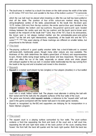 “RECREATION CLUB AT THANE”
71
 The baulk area is marked by a baulk line drawn on the cloth across the width of the table
at 29 inches (737 mm) from and parallel to the face of the bottom cushion.[11] A semicircle
with a radius of 11.5 inches (292 mm) cantered on this line within baulk forms the "D"[11] in
which the cue ball must be placed when breaking or after the cue ball has been potted or
shot off the table. The position of four of the colours are marked along the long
string (lengthwise centre) of the table, perpendicular to the baulk line: the black spot,
12.75 inches (324 mm) from the top cushion; the centre spot or blue spot, located at the
midpoint between the bottom and top cushions; the pyramid spot or pink spot, located
midway between the centre spot and the top cushion; and the baulk spot or brown spot,
located at the midpoint of the baulk line[11] (and, thus of the "D"). Due to its obviousness,
the brown spot is not always marked (neither are the unmistakable green and yellow
spots,[11] at the left and right intersections, respectively, of the baulk line and the "D"'s
curve.[1]:116, 278[11] the exact placing of these markings are different on smaller tables, but
proportional to the full-size model.
The bed
 The playing surface of a good quality snooker table has a bed of slate and is covered
with baize cloth, traditionally green, though many other colours are now available. The
thickness of this cloth determines the table's speed (lack of friction) and responsiveness
to spin, thicker cloths being longer lasting but slower and less responsive. The nap of the
cloth can affect the run of the balls, especially on slower shots and shots played
with sidespin applied to the cue ball. A snooker table traditionally has the nap running from
the baulk to the top end and is brushed and ironed in this direction.
Squash
 Squash is a racket sport played by two (singles) or four players (doubles) in a four-walled
court with a small, hollow rubber ball. The players must alternate in striking the ball with
their racket and hit the ball onto the playable surfaces of the four walls of the court.
 The game was formerly called squash rackets, a reference to the "squash able" soft ball
used in the game (compared with the harder ball used in its sister game rackets).
 Squash is recognized by the IOC and supporters are lobbying for its incorporation in a
future Olympic program.
The court
 The squash court is a playing surface surrounded by four walls. The court surface
contains a front line separating the front and back of the court and a half court line,
separating the left and right hand sides of the back portion of the court, creating three
'boxes': the front half, the back left quarter and the back right quarter. Both the back two
……………………………………………………………………………………………………………………………………………………………..………TECHNICAL DATA
……………………………………………………………………………………………………………………………………………………………..………TECHNICAL DATA
 