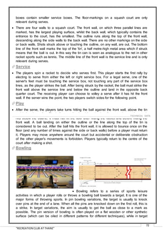 “RECREATION CLUB AT THANE”
72
boxes contain smaller service boxes. The floor-markings on a squash court are only
relevant during serves.
 There are four walls to a squash court. The front wall, on which three parallel lines are
marked, has the largest playing surface, whilst the back wall, which typically contains the
entrance to the court, has the smallest. The outline runs along the top of the front wall,
descending along the side walls to the back wall. There are no other markings on the side
or back walls. Shots struck above or touching the outline, on any wall, are out. The bottom
line of the front wall marks the top of the 'tin', a half metre-high metal area which if struck
means that the ball is out. In this way the tin can is seen as analogous to the net in other
racket sports such as tennis. The middle line of the front wall is the service line and is only
relevant during serves.
Service
 The players spin a racket to decide who serves first. This player starts the first rally by
electing to serve from either the left or right service box. For a legal serve, one of the
server's feet must be touching the service box, not touching any part of the service box
lines, as the player strikes the ball. After being struck by the racket, the ball must strike the
front wall above the service line and below the outline and land in the opposite back
quarter court. The receiving player can choose to volley a serve after it has hit the front
wall. If the server wins the point, the two players switch sides for the following point.
Play
 After the serve, the players take turns hitting the ball against the front wall, above the tin
and below the outline. The ball may strike the side or back walls at any time, as long as it
hits below the outline. It must not hit the floor after hitting the racket and before hitting the
front wall. A ball landing on either the outline or the line along the top of the tin is
considered to be out. After the ball hits the front wall, it is allowed to bounce once on the
floor (and any number of times against the side or back walls) before a player must return
it. Players may move anywhere around the court but accidental or deliberate obstruction
of the other player's movements is forbidden. Players typically return to the centre of the
court after making a shot.
Bowling
 Bowling refers to a series of sports leisure
activities in which a player rolls or throws a bowling ball towards a target. It is one of the
major forms of throwing sports. In pin bowling variations, the target is usually to knock
over pins at the end of a lane. When all the pins are knocked down on the first roll, this is
a strike. In target variations, the aim is usually to get the ball as close to a mark as
possible. The pin version of bowling is often played on a flat wooden or other synthetic
surface (which can be oiled in different patterns for different techniques), while in target
……………………………………………………………………………………………………………………………………………………………..………TECHNICAL DATA
 