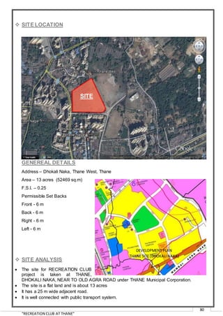 “RECREATION CLUB AT THANE”
80
 SITE LOCATION
GENEREAL DETAILS
Address – Dhokali Naka, Thane West, Thane
Area – 13 acres (52469 sq.m)
F.S.I. – 0.25
Permissible Set Backs
Front - 6 m
Back - 6 m
Right - 6 m
Left - 6 m
 SITE ANALYSIS
 The site for RECREATION CLUB
project is taken at THANE,
DHOKALI NAKA, NEAR TO OLD AGRA ROAD under THANE Municipal Corporation.
 The site is a flat land and is about 13 acres
 It has a 25 m wide adjacent road.
 It is well connected with public transport system.
SITE
DEVELOPMENT PLAN
THANE SITE (DHOKALI NAKA)
 