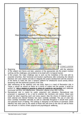 “RECREATION CLUB AT THANE”
85
 CONCLUSION
 Beginning with the selection
of the subject and theme and later, selection of the appropriate site the project involved
working out the challenges and problems to be dealt with in a logical manner.
 In this project, the major challenge was to work out the modalities of the club with its
essential amenities, their functional and location significance after conducting the relevant
literature and case studies and late to integrate the project development with the essence
of the theme to make the club a dynamic platform for wholesome social activity without
tempering with the traditional purpose of the club.
 After witnessing all the statistics and site study, there is a need of Recreation club in
Thane a suburb as vibrant as thane as in terms of culture and the people, it would be
perfect to add a catalyst to provide a place for people to get together and celebrate
communal harmony and togetherness. Interaction playing a key role in all this.
 Recreational club is meant for public enjoyment and relaxation. Recreational club
proposed is supposed to be a tool to entertain the members and visitors. Great care
should be taken regarding each and every aspect. Also the choice of material used for
both external and internal finishers has been carefully controlled. The use of color has
been carefully modulated internally as well as externally throughout it should have sober
and peaceful touch of feeling. The building is designed on the theme of openness. Great
attention has been paid to the needs of those who will come to the club as well as those
who will work in it terms of their physical and psychological wellbeing.
Map showing connectivity of thane with other major cities
Map showing connectivity between Thane and other cities
Map showing connectivity of Thane with other Major cities
 