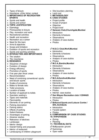 “RECREATION CLUB AT THANE”
87
 Types of leisure
 Importance of the Indian context
3. IMPORTANCE OF RECREATION
SPORTS
 Sports and health
 Sports and school
4. TOPIC JUSTIFICATION
 Etymology
 Prerequisites to leisure
 Play, recreation and work
 Recreational activities
 Health and recreation
 Recreation as a career
 Need for this topic
 Aims & objectives
 Scope and limitation
 Evolution of sports and recreation
 Sports and sporting activities
5. INTERACTION AND IMPORTANCE
 The solution
 The importance
6. RESEARCH
 Sequence of design
 Evolution of design
 Energy efficiency
 Promotion of sports
 Five year plan thrust areas
 Recommendation
 Need of combining conventional sports
and leisure sports
 Scales of provisions
 Males to female ratio
 Toilet provisions
 Location of toilets
 Number of applicant to toilets
 Spectator seating’s
 Types and materials
 Flammability
 Elements of car parking
 Parking description
 Parking statics
 Effects of parking
 Salient features
 Advantages of parking
 Advance studies
 Relevance of electives
 Landscape
 Interior design
 Overall finding and proposals
 Interior of restaurant
 Landscaping of children playground
 Site boundary planning
 Land cost
7. METHODOLOGY
8. CASE STUDIES
 Project profile
 Scope of project
 Objective
 Project brief
Garware Club,Churchgate,Mumbai
 Introduction
 Elements & features
 Observations
 Analysis of case studies
 Photos
N.S.C.I Club,Worli,Mumbai
 Introduction
 Elements & features
 Observations
 Analysis of case studies
 Photos
M.C.A.,Bandra,Mumbai
 Introduction
 Elements & features
 Observations
 Analysis of case studies
 Photos
M.C.A,Kandivali,Mumbai
 Introduction
 Elements & features
 Observations
 Analysis of case studies
 Photos
 Internet case studies
San Wayao Recreation club / CSWADI
 Introduction
 Photos
Birkerod Sports and Leisure Centre /
SHL Architects
 Introduction
 Facade system
 Photos
9. COMPARISION OF CASE STUDIES
10. HYPOTHESIS
 Zoning
 Planning
11. TECHNICAL DATA
Multipurpose ground
Swimming
 Open water
 