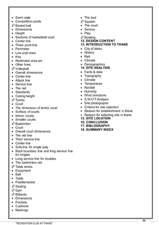 “RECREATION CLUB AT THANE”
88
 Swim style
 Competition pools
Basket ball
 Dimensions
 Height
 Sections of basketball court
 Center line
 Three point line
 Perimeter
 Low post area
 Key
 Restricted area arc
 Other lines
Volleyball
 Overall dimensions
 Center line
 Attack line
 Service line
 The net
 Standards
 Ceiling height
Tennis
 Court
 The dimension of tennis court
 Surface of courts
 Indoor courts
 Smaller courts
Badminton
 Court
 Overall court dimensions
 The net line
 Thort service line
 Center line
 Side line for single paly
 Back boundary line and long service line
for singles
 Long service line for doubles
 The badminton net
Table tennis
 Equipment
 Ball
 Table
 Paddle/racket
Skating
Gym
Billiards
 Dimensions
 Pockets
 Cushions
 Markings
 The bed
Squash
 The court
 Service
 Play
Bowling
12. DESIGN CONTENT
13. INTRODUCTION TO THANE
 City of lakes
 History
 Rail
 Climate
 Demographics
14. SITE ANALYSIS
 Facts & data
 Topography
 Climate
 Temperature
 Rainfall
 Humidity
 Wind directions
 S.W.O.T.Analysis
 Site photographs
 Criteria for site selection
 Reason for establishment in thane
 Reason for selecting site in thane
15. SITE LOCATION
16. CONCLUSION
17. BIBLOGRAPHY
18. SUMMARY INDEX
 