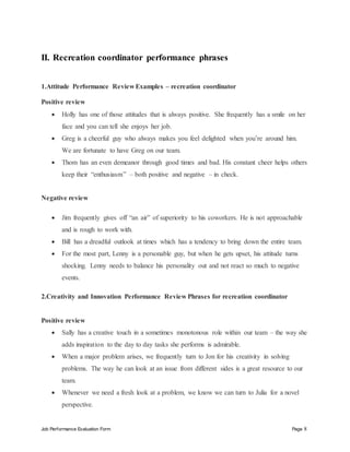 Job Performance Evaluation Form Page 8
II. Recreation coordinator performance phrases
1.Attitude Performance Review Examples – recreation coordinator
Positive review
 Holly has one of those attitudes that is always positive. She frequently has a smile on her
face and you can tell she enjoys her job.
 Greg is a cheerful guy who always makes you feel delighted when you’re around him.
We are fortunate to have Greg on our team.
 Thom has an even demeanor through good times and bad. His constant cheer helps others
keep their “enthusiasm” – both positive and negative – in check.
Negative review
 Jim frequently gives off “an air” of superiority to his coworkers. He is not approachable
and is rough to work with.
 Bill has a dreadful outlook at times which has a tendency to bring down the entire team.
 For the most part, Lenny is a personable guy, but when he gets upset, his attitude turns
shocking. Lenny needs to balance his personality out and not react so much to negative
events.
2.Creativity and Innovation Performance Review Phrases for recreation coordinator
Positive review
 Sally has a creative touch in a sometimes monotonous role within our team – the way she
adds inspiration to the day to day tasks she performs is admirable.
 When a major problem arises, we frequently turn to Jon for his creativity in solving
problems. The way he can look at an issue from different sides is a great resource to our
team.
 Whenever we need a fresh look at a problem, we know we can turn to Julia for a novel
perspective.
 