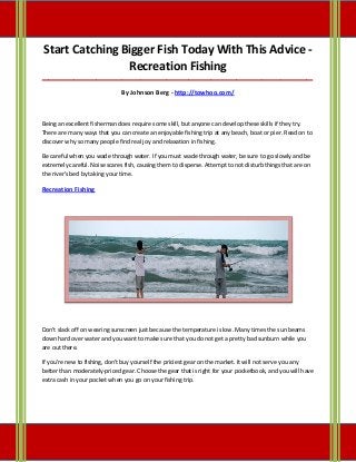 Start Catching Bigger Fish Today With This Advice -
Recreation Fishing
_____________________________________________________________________________________
By Johnson Berg - http://towhoo.com/
Being an excellent fisherman does require some skill, but anyone can develop these skills if they try.
There are many ways that you can create an enjoyable fishing trip at any beach, boat or pier. Read on to
discover why so many people find real joy and relaxation in fishing.
Be careful when you wade through water. If you must wade through water, be sure to go slowly and be
extremely careful. Noise scares fish, causing them to disperse. Attempt to not disturb things that are on
the river's bed by taking your time.
Recreation Fishing
Don't slack off on wearing sunscreen just because the temperature is low. Many times the sun beams
down hard over water and you want to make sure that you do not get a pretty bad sunburn while you
are out there.
If you're new to fishing, don't buy yourself the priciest gear on the market. It will not serve you any
better than moderately-priced gear. Choose the gear that is right for your pocketbook, and you will have
extra cash in your pocket when you go on your fishing trip.
 