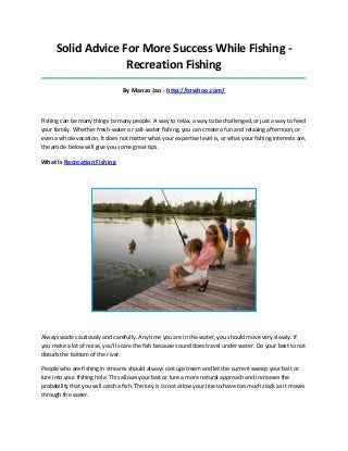 Solid Advice For More Success While Fishing -
Recreation Fishing
_____________________________________________________________________________________
By Manzo Jao - http://towhoo.com/
Fishing can be many things to many people. A way to relax, a way to be challenged, or just a way to feed
your family. Whether fresh-water or salt-water fishing, you can create a fun and relaxing afternoon, or
even a whole vacation. It does not matter what your expertise level is, or what your fishing interests are,
the article below will give you some great tips.
What Is Recreation Fishing
Always wade cautiously and carefully. Any time you are in the water, you should move very slowly. If
you make a lot of noise, you'll scare the fish because sound does travel under water. Do your best to not
disturb the bottom of the river.
People who are fishing in streams should always cast upstream and let the current sweep your bait or
lure into your fishing hole. This allows your bait or lure a more natural approach and increases the
probability that you will catch a fish. The key is to not allow your line to have too much slack as it moves
through the water.
 