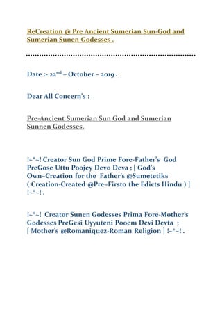 ReCreation @ Pre Ancient Sumerian Sun-God and
Sumerian Sunen Godesses .
Date :- 22nd
– October – 2019 .
Dear All Concern’s ;
Pre-Ancient Sumerian Sun God and Sumerian
Sunnen Godesses.
!~*~! Creator Sun God Prime Fore-Father’s God
PreGose Uttu Poojey Devo Deva ; [ God’s
Own~Creation for the Father’s @Sumetetiks
( Creation-Created @Pre~Firsto the Edicts Hindu ) ]
!~*~! .
!~*~! Creator Sunen Godesses Prima Fore-Mother’s
Godesses PreGesi Uyyuteni Pooem Devi Devta ;
[ Mother’s @Romaniquez-Roman Religion ] !~*~! .
 