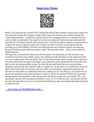 Supervisor Memo
Delfia, You contacted me on 09/03/2015 stating that the provider wanted to speak with a supervisor.
You stated the reason she wanting to speak with a supervisor because she wanted someone that
"could understand her". I probed you asking if their was a language barrier or a question that you
were not able to understand. You stated to me that you explain the denial and you understand her
clear but she still asked to speak with someone else. I ask did she asked to speak to someone else or
a supervisor and you replied a supervisor. I advise you that I would be reviewing the call and
providing you with feedback. Provider was calling because the newborn charges were denying
because it had been paid under the mother's claim. The provider stated ... Show more content on
Helpwriting.net ...
This question was based off of the reason for the denial. You stated that you did not know, you
would have to retrieve the mother's claim. You told the provider that that was the explanation that
you were reading came from the denial. That is when the provider asked to speak with a supervisor.
You then stated to the provider if she help's, you could look up the information for the mother and
that's you're not doing anything wrong. In which the provider stated that you were not doing
anything wrong but she just wanted to talk to a supervisor. At this point, you should have reviewed
again what the provider was trying to ask you. What I recommend is repeating the question the
provider to ensure that you understand what she is asking you for. By doing so, you could strive to
answer her question or get some assistance in order to answer her question. Please also remember
the appropriate hold procedure. Upon the provider asking for a supervisor, you stated "O.K., one
monument" and the call was places on hold for 2 mins. At 12:32 into the call , you refresh with the
provider advising that you rcvd a voice mail then told the provider one moment then place her back
on hold for more
... Get more on HelpWriting.net ...
 