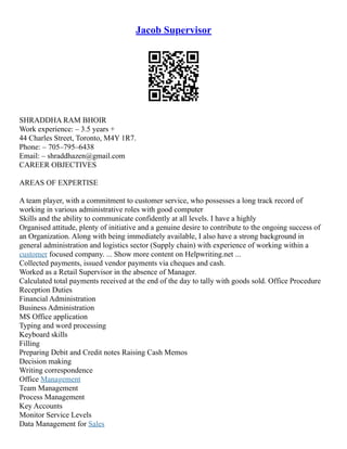Jacob Supervisor
SHRADDHA RAM BHOIR
Work experience: – 3.5 years +
44 Charles Street, Toronto, M4Y 1R7.
Phone: – 705–795–6438
Email: – shraddhazen@gmail.com
CAREER OBJECTIVES
AREAS OF EXPERTISE
A team player, with a commitment to customer service, who possesses a long track record of
working in various administrative roles with good computer
Skills and the ability to communicate confidently at all levels. I have a highly
Organised attitude, plenty of initiative and a genuine desire to contribute to the ongoing success of
an Organization. Along with being immediately available, I also have a strong background in
general administration and logistics sector (Supply chain) with experience of working within a
customer focused company. ... Show more content on Helpwriting.net ...
Collected payments, issued vendor payments via cheques and cash.
Worked as a Retail Supervisor in the absence of Manager.
Calculated total payments received at the end of the day to tally with goods sold. Office Procedure
Reception Duties
Financial Administration
Business Administration
MS Office application
Typing and word processing
Keyboard skills
Filling
Preparing Debit and Credit notes Raising Cash Memos
Decision making
Writing correspondence
Office Management
Team Management
Process Management
Key Accounts
Monitor Service Levels
Data Management for Sales
 