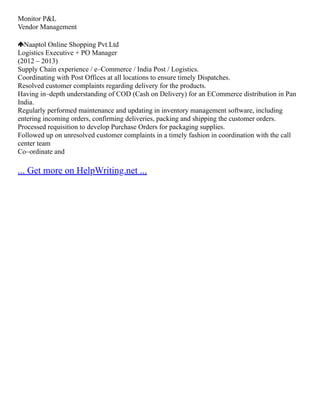Monitor P&L
Vendor Management
Naaptol Online Shopping Pvt.Ltd
Logistics Executive + PO Manager
(2012 – 2013)
Supply Chain experience / e–Commerce / India Post / Logistics.
Coordinating with Post Offices at all locations to ensure timely Dispatches.
Resolved customer complaints regarding delivery for the products.
Having in–depth understanding of COD (Cash on Delivery) for an ECommerce distribution in Pan
India.
Regularly performed maintenance and updating in inventory management software, including
entering incoming orders, confirming deliveries, packing and shipping the customer orders.
Processed requisition to develop Purchase Orders for packaging supplies.
Followed up on unresolved customer complaints in a timely fashion in coordination with the call
center team
Co–ordinate and
... Get more on HelpWriting.net ...
 