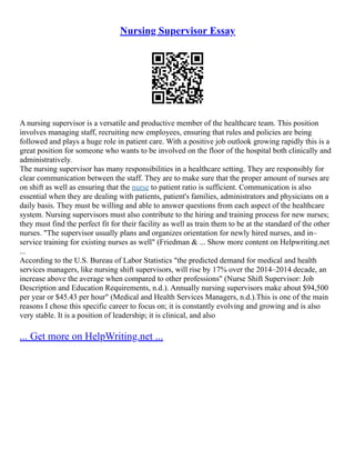 Nursing Supervisor Essay
A nursing supervisor is a versatile and productive member of the healthcare team. This position
involves managing staff, recruiting new employees, ensuring that rules and policies are being
followed and plays a huge role in patient care. With a positive job outlook growing rapidly this is a
great position for someone who wants to be involved on the floor of the hospital both clinically and
administratively.
The nursing supervisor has many responsibilities in a healthcare setting. They are responsibly for
clear communication between the staff. They are to make sure that the proper amount of nurses are
on shift as well as ensuring that the nurse to patient ratio is sufficient. Communication is also
essential when they are dealing with patients, patient's families, administrators and physicians on a
daily basis. They must be willing and able to answer questions from each aspect of the healthcare
system. Nursing supervisors must also contribute to the hiring and training process for new nurses;
they must find the perfect fit for their facility as well as train them to be at the standard of the other
nurses. "The supervisor usually plans and organizes orientation for newly hired nurses, and in–
service training for existing nurses as well" (Friedman & ... Show more content on Helpwriting.net
...
According to the U.S. Bureau of Labor Statistics "the predicted demand for medical and health
services managers, like nursing shift supervisors, will rise by 17% over the 2014–2014 decade, an
increase above the average when compared to other professions" (Nurse Shift Supervisor: Job
Description and Education Requirements, n.d.). Annually nursing supervisors make about $94,500
per year or $45.43 per hour" (Medical and Health Services Managers, n.d.).This is one of the main
reasons I chose this specific career to focus on; it is constantly evolving and growing and is also
very stable. It is a position of leadership; it is clinical, and also
... Get more on HelpWriting.net ...
 