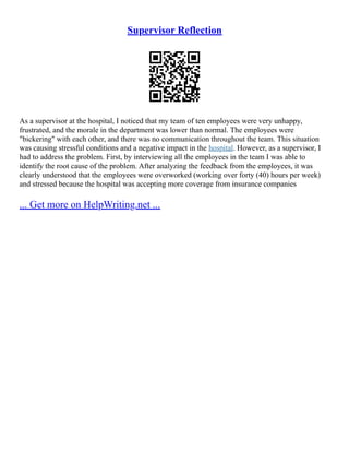 Supervisor Reflection
As a supervisor at the hospital, I noticed that my team of ten employees were very unhappy,
frustrated, and the morale in the department was lower than normal. The employees were
"bickering" with each other, and there was no communication throughout the team. This situation
was causing stressful conditions and a negative impact in the hospital. However, as a supervisor, I
had to address the problem. First, by interviewing all the employees in the team I was able to
identify the root cause of the problem. After analyzing the feedback from the employees, it was
clearly understood that the employees were overworked (working over forty (40) hours per week)
and stressed because the hospital was accepting more coverage from insurance companies
... Get more on HelpWriting.net ...
 