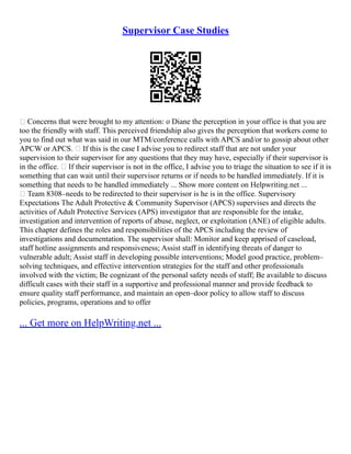 Supervisor Case Studies
 Concerns that were brought to my attention: o Diane the perception in your office is that you are
too the friendly with staff. This perceived friendship also gives the perception that workers come to
you to find out what was said in our MTM/conference calls with APCS and/or to gossip about other
APCW or APCS.  If this is the case I advise you to redirect staff that are not under your
supervision to their supervisor for any questions that they may have, especially if their supervisor is
in the office.  If their supervisor is not in the office, I advise you to triage the situation to see if it is
something that can wait until their supervisor returns or if needs to be handled immediately. If it is
something that needs to be handled immediately ... Show more content on Helpwriting.net ...
 Team 8308–needs to be redirected to their supervisor is he is in the office. Supervisory
Expectations The Adult Protective & Community Supervisor (APCS) supervises and directs the
activities of Adult Protective Services (APS) investigator that are responsible for the intake,
investigation and intervention of reports of abuse, neglect, or exploitation (ANE) of eligible adults.
This chapter defines the roles and responsibilities of the APCS including the review of
investigations and documentation. The supervisor shall: Monitor and keep apprised of caseload,
staff hotline assignments and responsiveness; Assist staff in identifying threats of danger to
vulnerable adult; Assist staff in developing possible interventions; Model good practice, problem–
solving techniques, and effective intervention strategies for the staff and other professionals
involved with the victim; Be cognizant of the personal safety needs of staff; Be available to discuss
difficult cases with their staff in a supportive and professional manner and provide feedback to
ensure quality staff performance, and maintain an open–door policy to allow staff to discuss
policies, programs, operations and to offer
... Get more on HelpWriting.net ...
 