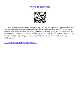 Nursing Supervisors
As I think over the jobs I have held throughout my life. I had one supervisor I appreciated the most.
This was a nursing supervisor, and I appreciated this individual the most because she was totally
different from the other supervisors on the job.She was very hard at first, but she got easier as we
showed her she could trust us. I found even though she was hard, she had our backs. When she felt
we were doing the right thing, she would fight tooth and nail for us. She made work very
challenging by
... Get more on HelpWriting.net ...
 
