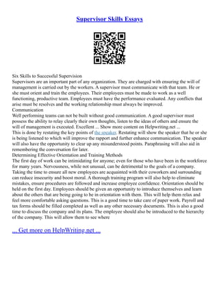 Supervisor Skills Essays
Six Skills to Successful Supervision
Supervisors are an important part of any organization. They are charged with ensuring the will of
management is carried out by the workers. A supervisor must communicate with that team. He or
she must orient and train the employees. Their employees must be made to work as a well
functioning, productive team. Employees must have the performance evaluated. Any conflicts that
arise must be resolves and the working relationship must always be improved.
Communication
Well performing teams can not be built without good communication. A good supervisor must
possess the ability to relay clearly their own thoughts, listen to the ideas of others and ensure the
will of management is executed. Excellent ... Show more content on Helpwriting.net ...
This is done by restating the key points of the speaker. Restating will show the speaker that he or she
is being listened to which will improve the rapport and further enhance communication. The speaker
will also have the opportunity to clear up any misunderstood points. Paraphrasing will also aid in
remembering the conversation for later.
Determining Effective Orientation and Training Methods
The first day of work can be intimidating for anyone; even for those who have been in the workforce
for many years. Nervousness, while not unusual, can be detrimental to the goals of a company.
Taking the time to ensure all new employees are acquainted with their coworkers and surrounding
can reduce insecurity and boost moral. A thorough training program will also help to eliminate
mistakes, ensure procedures are followed and increase employee confidence. Orientation should be
held on the first day. Employees should be given an opportunity to introduce themselves and learn
about the others that are being going to be in orientation with them. This will help them relax and
feel more comfortable asking questions. This is a good time to take care of paper work. Payroll and
tax forms should be filled completed as well as any other necessary documents. This is also a good
time to discuss the company and its plans. The employee should also be introduced to the hierarchy
of the company. This will allow them to see where
... Get more on HelpWriting.net ...
 
