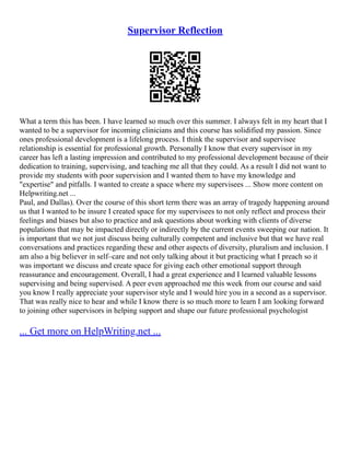 Supervisor Reflection
What a term this has been. I have learned so much over this summer. I always felt in my heart that I
wanted to be a supervisor for incoming clinicians and this course has solidified my passion. Since
ones professional development is a lifelong process. I think the supervisor and supervisee
relationship is essential for professional growth. Personally I know that every supervisor in my
career has left a lasting impression and contributed to my professional development because of their
dedication to training, supervising, and teaching me all that they could. As a result I did not want to
provide my students with poor supervision and I wanted them to have my knowledge and
"expertise" and pitfalls. I wanted to create a space where my supervisees ... Show more content on
Helpwriting.net ...
Paul, and Dallas). Over the course of this short term there was an array of tragedy happening around
us that I wanted to be insure I created space for my supervisees to not only reflect and process their
feelings and biases but also to practice and ask questions about working with clients of diverse
populations that may be impacted directly or indirectly by the current events sweeping our nation. It
is important that we not just discuss being culturally competent and inclusive but that we have real
conversations and practices regarding these and other aspects of diversity, pluralism and inclusion. I
am also a big believer in self–care and not only talking about it but practicing what I preach so it
was important we discuss and create space for giving each other emotional support through
reassurance and encouragement. Overall, I had a great experience and I learned valuable lessons
supervising and being supervised. A peer even approached me this week from our course and said
you know I really appreciate your supervisor style and I would hire you in a second as a supervisor.
That was really nice to hear and while I know there is so much more to learn I am looking forward
to joining other supervisors in helping support and shape our future professional psychologist
... Get more on HelpWriting.net ...
 